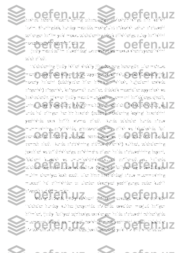 boshqa   barcha   materiallarning   tobora   ongli   o‘zlashtirilishiga   olib   kelishi
lozim.   Shuningdek,   bunday   metodda   mashg‘ulot   o‘tkazish   uchun   o‘qituvchi
tanlangan bo‘lim yoki mavzu talabalarning idrok qilishlariga qulay bo‘lishini
nazarda tutishi lozim bo‘ladi. 
    Ijodiy metod ta’lim oluvchidagi uzoq vaqtni va maxsus sharoit yaratilishini
talab qiladi. 
     Talabalarning ijodiy ishlari shakliy jihatdan rang-barangdir. Ular ma’ruza
matnini tayyorlash va seminarga tayyorgarlik ko‘rish, u yoki bu masalaning
nazariy   holatini   (adabiyotlar   bilan   birma-bir   ishlash,   hujjatlarni   arxivda
o‘rganish) o‘rganish, ko‘rgazmali qurollar, didaktik materiallar tayyorlash va
boshqalardir. Qisman ijodiy metod murakkab muammoni bo‘laklarga ajratib,
uning   qulay   masalalarini   bosqichma-bosqich   aniqlab   olishda   qo‘llanadi   va
unda   hal   qilingan   har   bir   bosqich   (qadam)   masalaning   keyingi   bosqichini
yechishda   asos   bo‘lib   xizmat   qiladi.   Bunda   talabalar   bunda   o‘quv
mummosining   qo‘yilishida,   gipotezani   taxmin   qilish   va   isbotlashda   faol
qatnashdilar.   Ularning   faoliyati   reproduktiv   va   ijodiy   unsurlarini   o‘zida
qamrab   oladi.   Bunda   o‘qitishning   qidiruv   (izlanish)   suhbati,   talabalarning
javoblari  va  to‘ldirishlariga  qo‘shimcha  qilgan   holda   o‘qituvchining  bayoni,
faktlarni   kuzatish   va   umumlashtirish   usullari   qo‘llanadi.   Bu   hollarda
talabalarning   reproduktiv   va   qidiruv   (izlanish)   faoliyatining   muvofiqligiga
muhim   ahamiyat   kasb   etadi.   Ular   biror   bosqichdagi   o‘quv   muammosining
mustaqil   hal   qilinishidan   to   ulardan   aksariyati   yechilgunga   qadar   kuchli
o‘zgarib turishi mumkin. 
        Mashg‘ulotlarda   ijodiy   suhbatni   qo‘llash   maqsadga   muvofiq   topiladi.
Talabalar   bunday   suhbat   jarayonida   o‘zlarida   avvaldan   mavjud   bo‘lgan
bilimlari, ijodiy faoliyati tajribasiga asoslangan holda o‘qituvchi rahbarligida
muammoni   izlaydi   va   mustaqil   ravishda   uning   yechimini   topadi.   Talabalar
o‘z tashabbuslari bilan savollarga javob beradilar yoki o‘z chiqishlarida turli 