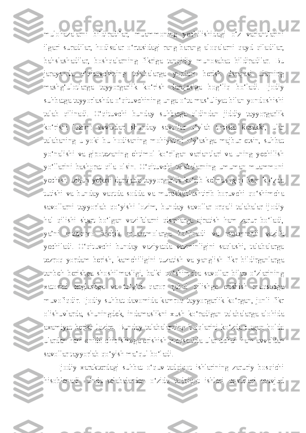 mulohazalarni   bildiradilar,   muammoning   yechilishidagi   o‘z   variantlarini
ilgari   suradilar,   hodisalar   o‘rtasidagi   rang-barang   aloqalarni   qayd   qiladilar,
bahslashadilar,   boshqalarning   fikriga   tanqidiy   munosabat   bildiradilar.   Bu
jarayonda   o‘qituvchining   talabalarga   yordam   berish   darajasi   ularning
mashg‘ulotlarga   tayyorgarlik   ko‘rish   darajasiga   bog‘liq   bo‘ladi.   Ijodiy
suhbatga tayyorlashda o‘qituvchining unga o‘ta mas’uliyat bilan yondoshishi
talab   qilinadi.   O‘qituvchi   bunday   suhbatga   oldindan   jiddiy   tayyorgarlik
ko‘rishi   lozim:   avvaldan   shunday   savollar   o‘ylab   topishi   kerakki,   ular
talabaning   u   yoki   bu   hodisaning   mohiyatini   o‘ylashga   majbur   etsin,   suhbat
yo‘nalishi   va   gipotezaning   ehtimol   ko‘rilgan   variantlari   va   uning   yechilish
yo‘llarini   bashorat   qila   olsin.   O‘qituvchi   talabalarning   umuman   muammoni
yechish   uchun   yetarli   darajada   tayyorgarlik   ko‘rib   kelmasligini   ham   ko‘zda
tutishi   va   bunday   vaqtda   sodda   va   murakkablashtirib   boruvchi   qo‘shimcha
savollarni   tayyorlab   qo‘yishi   lozim,   bunday   savollar   orqali   talabalar   ijodiy
hal   qilishi   shart   bo‘lgan   vazifalarni   qismlarga   ajratish   ham   zarur   bo‘ladi,
ya’ni   muammo   kichik   muammolarga   bo‘linadi   va   muammoli   vazifa
yechiladi.   O‘qituvchi   bunday   vaziyatda   vazminligini   saqlashi,   talabalarga
tezroq   yordam   berish,   kamchiligini   tuzatish   va   yanglish   fikr   bildirganlarga
tanbeh   berishga   shoshilmasligi,   balki   qo‘shimcha   savollar   bilan   o‘zlarining
xatosini   anglashga   va   to‘g‘ri   qaror   qabul   qilishga   erishish   maqsadga
muvofiqdir.   Ijodiy   suhbat   davomida   kamroq   tayyorgarlik   ko‘rgan,   jonli   fikr
olishuvlarda,   shuningdek,   indamaslikni   xush   ko‘radigan   talabalarga   alohida
axamiyat   berish   lozim.   Bunday   talabalarning   hulqlarini   ko‘zda   tutgan   holda
ulardan ham «nido chiqishi»ga erishish maqsadida ular uchun ham avvaldan
savollar tayyorlab qo‘yish ma’qul bo‘ladi. 
        Ijodiy   xarakterdagi   suhbat   o‘quv-tadqiqot   ishlarining   zaruriy   bosqichi
hisoblanadi.   Unda   talabalardan   o‘zida   tadqiqot   ishlari   unsurlari   mavjud 