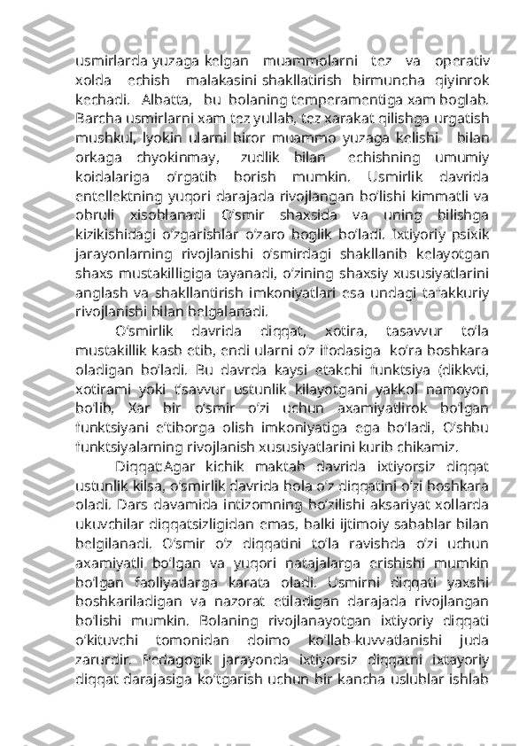 usmirlarda yuzaga k е lgan     muammolarni     t е z     va     op е rativ
xolda       е chish       malakasini   shakllatirish     birmuncha     qiyinrok
k е chadi.   Albatta,   bu  bolaning t е mp е ram е ntiga xam boglab.
Barcha usmirlarni xam t е z yullab, t е z xarakat qilishga urgatish
mushkul,   lyokin   ularni   biror   muammo   yuzaga   k е lishi       bilan
orkaga     chyokinmay,       zudlik     bilan       е chishning     umumiy
koidalariga   o’rgatib   borish   mumkin.   Usmirlik   davrida
ent е ll е ktning   yuqori   darajada   rivojlangan   bo’lishi   kimmatli   va
obruli   xisoblanadi   O’smir   shaxsida   va   uning   bilishga
kizikishidagi   o’zgarishlar   o’zaro   boglik   bo’ladi.   Ixtiyoriy   psixik
jarayonlarning   rivojlanishi   o’smirdagi   shakllanib   k е layotgan
shaxs   mustakilligiga   tayanadi,   o’zining   shaxsiy   xususiyatlarini
anglash   va   shakllantirish   imkoniyatlari   esa   undagi   tafakkuriy
rivojlanishi bilan b е lgalanadi.
O’smirlik   davrida   diqqat,   xotira,   tasavvur   to’la
mustakillik kasb etib, endi ularni o’z ifodasiga   ko’ra boshkara
oladigan   bo’ladi.   Bu   davrda   kaysi   е takchi   funktsiya   (dikkvti,
xotirami   yoki   t’savvur   ustunlik   kilayotgani   yakkol   namoyon
bo’lib,   Xar   bir   o’smir   o’zi   uchun   axamiyatlirok   bo’lgan
funktsiyani   e’tiborga   olish   imkoniyatiga   ega   bo’ladi,   O’shbu
funktsiyalarning rivojlanish xususiyatlarini kurib chikamiz.
Diqqat:Agar   kichik   maktab   davrida   ixtiyorsiz   diqqat
ustunlik kilsa, o’smirlik davrida bola o’z diqqatini o’zi boshkara
oladi.   Dars   davamida   intizomning   bo’zilishi   aksariyat   xollarda
ukuvchilar diqqatsizligidan emas, balki ijtimoiy sabablar bilan
b е lgilanadi.   O’smir   o’z   diqqatini   to’la   ravishda   o’zi   uchun
axamiyatli   bo’lgan   va   yuqori   natajalarga   erishishi   mumkin
bo’lgan   faoliyatlarga   karata   oladi.   Usmirni   diqqati   yaxshi
boshkariladigan   va   nazorat   etiladigan   darajada   rivojlangan
bo’lishi   mumkin.   Bolaning   rivojlanayotgan   ixtiyoriy   diqqati
o’kituvchi   tomonidan   doimo   ko’llab-kuvvatlanishi   juda
zarurdir.   P е dagogik   jarayonda   ixtiyorsiz   diqqatni   ixtayoriy
diqqat  darajasiga  ko’tgarish uchun bir kancha uslublar ishlab 