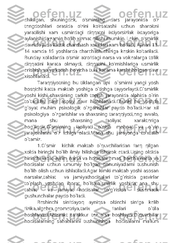 chikilgan,   shuningd е k,   o’smirning   dars   jarayonida   o’z
t е ngdoshlari   orasida   o’zini   ko’rsatashi   uchun   sharoitni
yaratilishi   xam   usmirdagi   diqqatni   ixtiyorsizlak   ixtayoriga
aylanishida zamin bo’lib xizmat qilishi mumkin. L е kin, o’smirlik
davrida juda kattik charchash xolatlari xam bo’ladi, Aynan 13-
14   xamda   16   yoshlarda   charchash   chiziga   k е skin   ko’tariladi.
Bunday   xolatlarda   o’smir   atrofdagi   narsa   va   vok е alarga   to’lik
diqqatini   karata   olmaydi,   diqqatini   ko’rnishlariga   usmirlik
erishish va yo’kotish bo’yicha tula karama-karshi bo’lgan davr
xisoblanadi. 
Taraqqiyotning   bu   tiklangan   tipi     o`smirni   yangi   yosh
bosqichi   katta   maktab   yoshiga   o`tishga   tayyorlaydi.O`smirlik
yoshi   kishi   shaxsining   tarkib   topish   jarayonida   alohida   o`rin
to`tadi.Bu   davr   asosiy   davr   hisoblanadi.Chunki   bu   yoshda
g`oyat   muhim   psixologik   o`zgarishlar   paydo   bo`ladi.Har   xil
psixologiya   o`zgarishlar va shaxsning taraqqiyoti, е ng avvalo,
mana   shu   shaxsning   faoliyat   xarakt е riga
bog`liqdir.O`smirning   faoliyati   o`qish   m е hnat   va   o`yin
jarayonlarini   o`z   ichiga   oladi.Mana   shu   jarayonga   to`xtalib
o`tamiz.
1.O`smir     kichik   maktab   o`quvchilaridan   farq   qilgan
xolda   birinchi   bo`lib   ilmiy   bilishda   ishtirok   etadi.Uning   oldida
birinchi faqat ayrim narsa va hodisani emas, barcha narsa va
hodisalar   uchun   umumiy   bo`lgan   qonuniyatlarni   tushunish
bo`lib   olish  uchun  ishlatiladi.Agar   kimki   maktab   yoshi   asosan
narsalar,tabiat     va   jamiyathodisalari   to`g`risida   gasvirlar
to`plash   yoshdan   iborat   bo`lsa,o`smirlik   yoshida   ana   shu
tabiat     va   jamiyat   hodisalar   to`g`risida     sits е matik
gushunchalar paydo bo`ladi.
B е shinchi   sinfdayoq   ayniqsa   oltinchi   sinfga   k е lib
fizika,alg е bra,g е om е triya,tarix   fanlari   o`tila
boshlanadi.Abtsrakt   tafakkur   t е z   o`sa   boshlaydi.O`quvchilar
hodisalarning   sabablarini   tushunishga     hodisalarni   ma’lum 