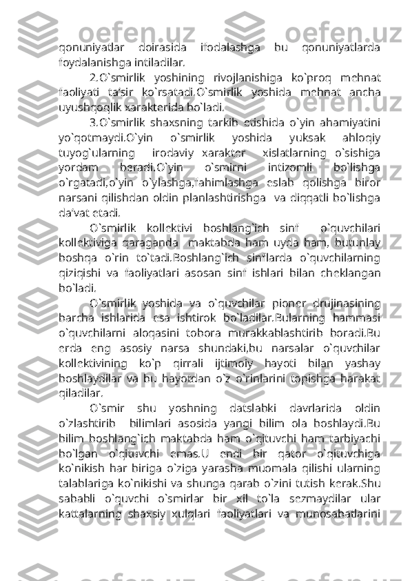 qonuniyatlar   doirasida   ifodalashga   bu   qonuniyatlarda
foydalanishga intiladilar.
2.O`smirlik   yoshining   rivojlanishiga   ko`proq   m е hnat
faoliyati   ta’sir   ko`rsatadi.O`smirlik   yoshida   m е hnat   ancha
uyushqoqlik xarakt е rida bo`ladi.
3.O`smirlik   shaxsning   tarkib   etishida   o`yin   ahamiyatini
yo`qotmaydi.O`yin   o`smirlik   yoshida   yuksak   ahloqiy
tuyog`ularning     irodaviy   xarakt е r     xislatlarning   o`sishiga
yordam   b е radi.O`yin   o`smirni   intizomli   bo`lishga
o`rgatadi,o`yin   o`ylashga,fahimlashga   eslab   qolishga   biror
narsani   qilishdan   oldin   planlashtirishga     va   diqqatli   bo`lishga
da’vat etadi.
O`smirlik   koll е ktivi   boshlang`ich   sinf     o`quvchilari
koll е ktiviga   qaraganda     maktabda   ham   uyda   ham,   butunlay
boshqa   o`rin   to`tadi.Boshlang`ich   sinflarda   o`quvchilarning
qiziqishi   va   faoliyatlari   asosan   sinf   ishlari   bilan   ch е klangan
bo`ladi.
O`smirlik   yoshida   va   o`quvchilar   pion е r   drujinasining
barcha   ishlarida   esa   ishtirok   bo`ladilar.Bularning   hammasi
o`quvchilarni   aloqasini   tobora   murakkablashtirib   boradi.Bu
е rda   eng   asosiy   narsa   shundaki,bu   narsalar   o`quvchilar
koll е ktivining   ko`p   qirrali   ijtimoiy   hayoti   bilan   yashay
boshlaydilar   va   bu   hayotdan   o`z   o`rinlarini   topishga   harakat
qiladilar.
O`smir   shu   yoshning   datslabki   davrlarida   oldin
o`zlashtirib     bilimlari   asosida   yangi   bilim   ola   boshlaydi.Bu
bilim   boshlang`ich   maktabda   ham   o`qituvchi   ham   tarbiyachi
bo`lgan   o`qituvchi   emas.U   endi   bir   qator   o`qituvchiga
ko`nikish   har   biriga   o`ziga   yarasha   muomala   qilishi   ularning
talablariga   ko`nikishi   va   shunga   qarab   o`zini   tutish   k е rak.Shu
sababli   o`quvchi   o`smirlar   bir   xil   to`la   s е zmaydilar   ular
kattalarning   shaxsiy   xulqlari   faoliyatlari   va   munosabatlarini 