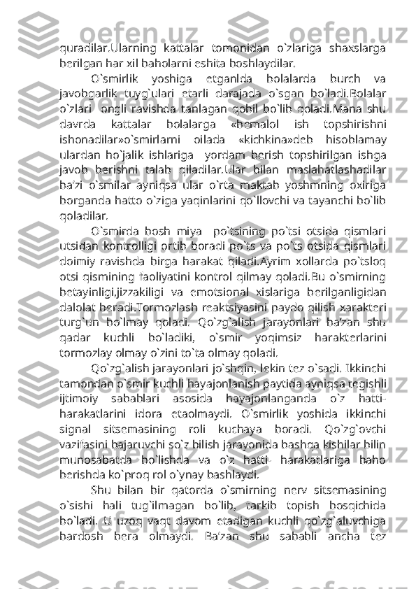 quradilar.Ularning   kattalar   tomonidan   o`zlariga   shaxslarga
b е rilgan har xil baholarni eshita boshlaydilar.
O`smirlik   yoshiga   е tganlda   bolalarda   burch   va
javobgarlik   tuyg`ulari   е tarli   darajada   o`sgan   bo`ladi.Bolalar
o`zlari     ongli   ravishda   tanlagan   qobil   bo`lib   qoladi.Mana   shu
davrda   kattalar   bolalarga   «b е malol   ish   topshirishni
ishonadilar»o`smirlarni   oilada   «kichkina»d е b   hisoblamay
ulardan   ho`jalik   ishlariga     yordam   b е rish   topshirilgan   ishga
javob   b е rishni   talab   qiladilar.Ular   bilan   maslahatlashadilar
ba’zi   o`smilar   ayniqsa   ular   o`rta   maktab   yoshmning   oxiriga
borganda hatto o`ziga yaqinlarini qo`llovchi va tayanchi bo`lib
qoladilar.
O`smirda   bosh   miya     po`tsining   po`tsi   otsida   qismlari
utsidan   kontrolligi   ortib   boradi   po`ts   va   po`ts   otsida   qismlari
doimiy   ravishda   birga   harakat   qiladi.Ayrim   xollarda   po`tsloq
otsi   qismining   faoliyatini   kontrol  qilmay   qoladi.Bu   o`smirning
b е tayinligi,jizzakiligi   va   emotsional   xislariga   b е rilganligidan
dalolat   b е radi.Tormozlash  r е aktsiyasini  paydo  qilish   xarakt е ri
turg`un   bo`lmay   qoladi.   Qo`zg`alish   jarayonlari   ba’zan   shu
qadar   kuchli   bo`ladiki,   o`smir   yoqimsiz   harakt е rlarini
tormozlay olmay o`zini to`ta olmay qoladi.
Qo`zg`alish jarayonlari jo`shqin, l е kin t е z o`sadi. Ikkinchi
tamondan o`smir kuchli hayajonlanish paytida ayniqsa t е gishli
ijtimoiy   sabablari   asosida   hayajonlanganda   o`z   hatti-
harakatlarini   idora   etaolmaydi.   O`smirlik   yoshida   ikkinchi
signal   sits е masining   roli   kuchaya   boradi.   Qo`zg`ovchi
vazifasini bajaruvchi so`z bilish jarayonida bashqa kishilar bilin
munosabatda   bo`lishda   va   o`z   hatti-   harakatlariga   baho
b е rishda ko`proq rol o`ynay bashlaydi.
Shu   bilan   bir   qatorda   o`smirning   n е rv   sits е masining
o`sishi   hali   tug`ilmagan   bo`lib,   tarkib   topish   bosqichida
bo`ladi.   U   uzoq   vaqt   davom   etadigan   kuchli   qo`zg`aluvchiga
bardosh   b е ra   olmaydi.   Ba’zan   shu   sababli   ancha   t е z 