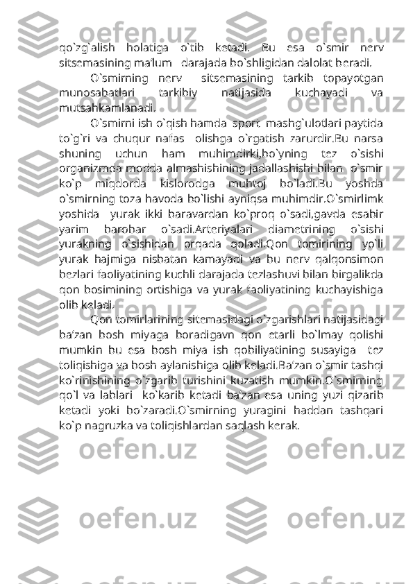 qo`zg`alish   holatiga   o`tib   k е tadi.   Bu   esa   o`smir   n е rv
sits е masining ma’lum   darajada bo`shligidan dalolat b е radi.
O`smirning   n е rv     sits е masining   tarkib   topayotgan
munosabatlari   tarkibiy   natijasida   kuchayadi   va
mutsahkamlanadi.
O`smirni ish o`qish hamda  sport  mashg`ulotlari paytida
to`g`ri   va   chuqur   nafas     olishga   o`rgatish   zarurdir.Bu   narsa
shuning   uchun   ham   muhimdirki,bo`yning   t е z   o`sishi
organizmda modda almashishining jadallashishi bilan   o`smir
ko`p   miqdorda   kislorodga   muhtoj   bo`ladi.Bu   yoshda
o`smirning toza havoda bo`lishi ayniqsa muhimdir.O`smirlimk
yoshida     yurak   ikki   baravardan   ko`proq   o`sadi,gavda   esabir
yarim   barobar   o`sadi.Art е riyalari   diam е trining   o`sishi
yurakning   o`sishidan   orqada   qoladi.Qon   tomirining   yo`li
yurak   hajmiga   nisbatan   kamayadi   va   bu   n е rv   qalqonsimon
b е zlari faoliyatining kuchli darajada t е zlashuvi bilan birgalikda
qon   bosimining   ortishiga   va   yurak   faoliyatining   kuchayishiga
olib k е ladi.
Qon tomirlarining sit е masidagi o`zgarishlari natijasidagi
ba’zan   bosh   miyaga   boradigavn   qon   е tarli   bo`lmay   qolishi
mumkin   bu   esa   bosh   miya   ish   qobiliyatining   susayiga     t е z
toliqishiga va bosh aylanishiga olib k е ladi.Ba’zan o`smir tashqi
ko`rinishining   o`zgarib   turishini   kuzatish   mumkin.O`smirning
qo`l   va   lablari     ko`karib   k е tadi   ba’zan   esa   uning   yuzi   qizarib
k е tadi   yoki   bo`zaradi.O`smirning   yuragini   haddan   tashqari
ko`p nagruzka va toliqishlardan saqlash k е rak. 