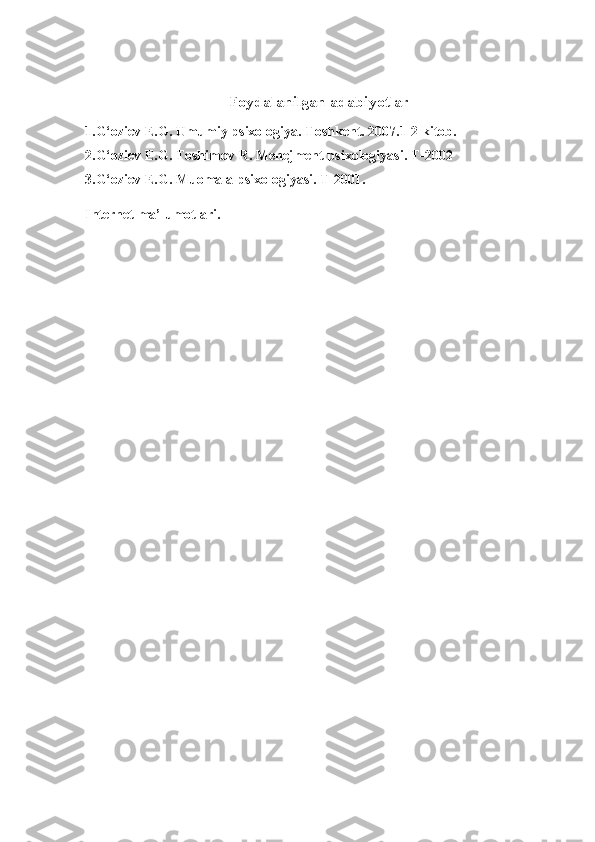 Foydalanilgan adabiyotlar
1.G‘oziev   E.G.   Umumiy   psixologiya.   Toshkent.   2007.1-2   kitob.  
2.G‘oziev   E.G.   Toshimov   R.   Menejment   psixologiyasi.   T-2002  
3. G‘oziev   E.G.   Muomala psixologiyasi.   T-2001.    
Internet   ma ’ lumotlari . 