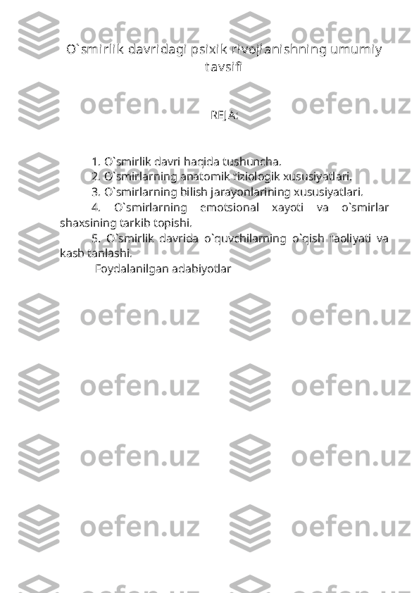 O` smirlik  dav ridagi psixik  riv ojlanishning umumiy
t av sifi  
R Е J A:
1. O`smirlik davri haqida tushuncha.
2. O`smirlarning anatomik fiziologik xususiyatlari.
3. O`smirlarning bilish jarayonlarining xususiyatlari.
4.   O`smirlarning   emotsional   xayoti   va   o`smirlar
shaxsining tarkib topishi. 
5.   O`smirlik   davrida   o`quvchilarning   o`qish   faoliyati   va
kasb tanlashi.
             Foydalanilgan adabiyotlar
  