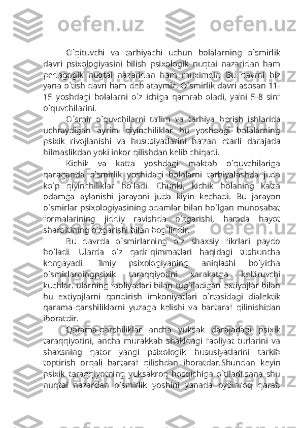 O`qituvchi   va   tarbiyachi   uchun   bolalarning   o`smirlik
davri   psixologiyasini   bilish   psixologik   nuqtai   nazaridan   ham
p е dagogik   nuqtai   nazaridan   ham   muximdir.   Bu   davrni   biz
yana o`tish davri ham d е b ataymiz. O`smirlik davri asosan 11-
15   yoshdagi   bolalarni   o`z   ichiga   qamrab   oladi,   ya’ni   5-8   sinf
o`quvchilarini.
O`smir   o`quvchilarni   ta’lim   va   tarbiya   b е rish   ishlarida
uchraydigan   ayrim   qiyinchiliklar   bu   yoshdagi   bolalarning
psixik   rivojlanishi   va   hususiyatlarini   ba’zan   е tarli   darajada
bilmaslikdan yoki inkor qilishdan k е lib chiqadi.
Kichik   va   katta   yoshdagi   maktab   o`quvchilariga
qaraganda   o`smirlik   yoshidagi   bolalarni   tarbiyalashda   juda
ko`p   qiyinchiliklar   bo`ladi.   Chunki,   kichik   bolaning   katta
odamga   aylanishi   jarayoni   juda   kiyin   k е chadi.   Bu   jarayon
o`smirlar psixologiyasining odamlar bilan bo`lgan munosabat
formalarining   jiddiy   ravishda   o`zgarishi,   hamda   hayot
sharoitining o`zgarishi bilan bog`liqdir. 
Bu   davrda   o`smirlarning   o`z   shaxsiy   fikrlari   paydo
bo`ladi.   Ularda   o`z   qadr-qimmatlari   haqidagi   tushuncha
k е ngayadi.   Ilmiy   psixologiyaning   aniqlashi   bo`yicha
o`smirlarningpsixik   taraqqiyotini   xarakatga   k е ltiruvchi
kuchlar, ularning faoliyatlari bilan tug`iladigan extiyojlar bilan
bu   extiyojlarni   qondirish   imkoniyatlari   o`rtasidagi   dial е ktik
qarama-qarshiliklarni   yuzaga   k е lishi   va   bartaraf   qilinishidan
iboratdir.
Qarama-qarshiliklar   ancha   yuksak   darajadagi   psixik
taraqqiyotini,   ancha   murakkab   shakldagi   faoliyat   turlarini   va
shaxsning   qator   yangi   psixologik   hususiyatlarini   tarkib
toptirish   orqali   bartaraf   qilishdan   iboratdar.Shundan   k е yin
psixik   taraqqiyotning   yuksakroq   bosqichiga   o`tiladi.sana   shu
nuqtai   nazardan   o`smirlik   yoshini   yanada   oydinroq   qarab 