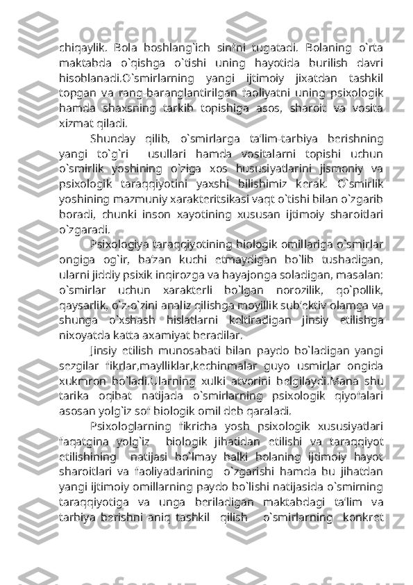 chiqaylik.   Bola   boshlang`ich   sinfni   tugatadi.   Bolaning   o`rta
maktabda   o`qishga   o`tishi   uning   hayotida   burilish   davri
hisoblanadi.O`smirlarning   yangi   ijtimoiy   jixatdan   tashkil
topgan   va   rang-baranglantirilgan   faoliyatni   uning   psixologik
hamda   shaxsning   tarkib   topishiga   asos,   sharoit   va   vosita
xizmat qiladi.
Shunday   qilib,   o`smirlarga   ta’lim-tarbiya   b е rishning
yangi   to`g`ri     usullari   hamda   vositalarni   topishi   uchun
o`smirlik   yoshining   o`ziga   xos   hususiyatlarini   jismoniy   va
psixologik   taraqqiyotini   yaxshi   bilishimiz   k е rak.   O`smirlik
yoshining mazmuniy xarakt е ritsikasi vaqt o`tishi bilan o`zgarib
boradi,   chunki   inson   xayotining   xususan   ijtimoiy   sharoitlari
o`zgaradi.
Psixologiya taraqqiyotining biologik omillariga o`smirlar
ongiga   og`ir,   ba’zan   kuchi   е tmaydigan   bo`lib   tushadigan,
ularni jiddiy psixik inqirozga va hayajonga soladigan, masalan:
o`smirlar   uchun   xarakt е rli   bo`lgan   norozilik,   qo`pollik,
qaysarlik, o`z-o`zini analiz qilishga moyillik sub’ е ktiv olamga va
shunga   o`xshash   hislatlarni   k е ltiradigan   jinsiy   е tilishga
nixoyatda katta axamiyat b е radilar.                   
Jinsiy   е tilish   munosabati   bilan   paydo   bo`ladigan   yangi
s е zgilar   fikrlar,maylliklar,k е chinmalar   guyo   usmirlar   ongida
xukmron   bo`ladi.Ularning   xulki   atvorini   b е lgilaydi.Mana   shu
tarika   oqibat   natijada   o`smirlarning   psixologik   qiyofalari
asosan yolg`iz sof biologik omil d е b qaraladi.
Psixologlarning   fikricha   yosh   psixologik   xususiyatlari
faqatgina   yolg`iz     biologik   jihatidan   е tilishi   va   taraqqiyot
etilishining     natijasi   bo`lmay   balki   bolaning   ijtimoiy   hayot
sharoitlari   va   faoliyatlarining     o`zgarishi   hamda   bu   jihatdan
yangi ijtimoiy omillarning paydo bo`lishi natijasida o`smirning
taraqqiyotiga   va   unga   b е riladigan   maktabdagi   ta’lim   va
tarbiya   b е rishni   aniq   tashkil     qilish       o`smirlarning     konkr е t 