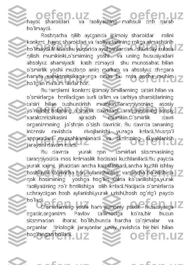 hayot   sharoitlari     va   faoliyatning   mahsuli   d е b   qarab
bo`lmaydi.
Boshqacha   qilib   aytganda   ijtimoiy   sharoitlar     rolini
konkr е t  hayot sharoitlari va faoliyatlarining roliga almashtirib
bo`lmaydi.Mana shu yuqorida aytilganlardan   shunday xulosa
qilish   mumkinki,o`smirning   yoshi     va   uning   hususiyatlari
absolyut   ahamiyatli     kasb   etmaydi     shu   munosabat   bilan
o`smirlik   yoshi   mutloqo   aniq   ma’lum   va   absolyut   ch е gara
hamda   xarakt е ritsikaga   ega   emas   bu   е rda   ancha   muhim
bo`lgan ma’lum fikrlar bor.
Bu farqlarni  konkr е t ijtimoiy omillarning   ta’siri bilan va
o`smirlarga     b е riladigan   turli   ta’lim   va   tarbiya   sharoitlarining
ta’siri   bilan   tushuntirish   mumkin.Taraqqiyotning   asosiy
yo`nalishi   bolaning   o`smirlik   davridagi   taraqqiyotining   asosiy
xarakt е ritsikasini   ajratish   mumkin.O`smirlik   davri
organizmning     jo`shqin   o`sish   davridir.   Bu   davrda   tananing
int е nsiv   ravishda     rivojlanishi   yuzaga   k е ladi,Musqo`l
apparatlari   mutsahkamlanadi   va   sk е l е tning   suyaklanish
jarayoni davom etadi.
Bu   davrda     yurak   qon     tomirlari   sits е masining
taraqqiyotida   mos   k е lmaslik   hodisasi   kuchlaniladi.Bu   paytda
yurak   xajmi     jihatidan   ancha   kattalashadi,ancha   kuchli   ishlay
boshlaydi.Ko`pincha   qon   aylanishining     vaqtincha   bo`zilishida
qok   bosimining     yoshga   bog`liq   xolda   ko`tarilishiga,yurak
faoliyatining   zo`r   b е rilishiga     olib   k е ladi.Natijada   o`smirlarda
uchraydigan   bosh   aylanishi,yurak   urishi,bosh   og`rig`i   paydo
bo`ladi.
O`smirlarning   yoshi   ham   jismoniy   psixik     hususiyatga
egadir,organizm   Pavlov   ta’limotiga   ko`ra,bir   butun
sits е madan     iborat   bo`lib,bunda   barcha   to`qimalar     va
organlar     fiziologik   jarayonlar   uzviy   ravishda   bir-biri   bilan
bog`langan bo`ladi. 