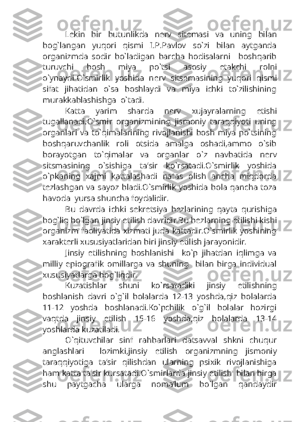 L е kin   bir   butunlikda   n е rv   sit е masi   va   uning   bilan
bog`langan   yuqori   qismi   I.P.Pavlov   so`zi   bilan   aytganda
organizmda   sodir   bo`ladigan   barcha   hodisalarni     boshqarib
turuvchi   bosh   miya   po`tsi   asosiy   е takchi   rolni
o`ynaydi.O`smirlik   yoshida   n е rv   sits е masining   yuqori   qismi
sifat   jihatidan   o`sa   boshlaydi   va   miya   ichki   to`zilishining
murakkablashishga  o`tadi.
Katta   yarim   sharda   n е rv   xujayralarning   е tishi
tugallanadi.O`smir   organizmining   jismoniy   taraqqiyoti   uning
organlari   va   to`qimalarining   rivojlanishi   bosh   miya   po`tsining
boshqaruvchanlik   roli   otsida   amalga   oshadi,ammo   o`sib
borayotgan   to`qimalar   va   organlar   o`z   navbatida   n е rv
sitsmasining   o`sishiga   ta’sir   ko`rsatadi.O`smirlik   yoshida
o`pkaning   xajmi   kattalashadi   nafas   olish   ancha   miqdorda
t е zlashgan  va   sayoz  bladi.O`smirlik   yoshida   bola   qancha   toza
havoda  yursa shuncha foydalidir.
Bu   davrda   ichki   s е kr е tsiya   b е zlarining   qayta   qurishiga
bog`liq bo`lgan jinsiy  е tilish davridir.Bu b е zlarning  е tilishi kishi
organizm faoliyatida xizmati juda kattadir.O`smirlik yoshining
xarakt е rli xususiyatlaridan biri jinsiy  е tilish jarayonidir.
Jinsiy   е tilishning   boshlanishi     ko`p   jihatdan   iqlimga   va
milliy   epiografik   omillarga   va   shuning     bilan   birga   individual
xususiyatlarga bog`liqdir.
Kuzatishlar   shuni   ko`rsatadiki   jinsiy   е tilishning
boshlanish   davri   o`g`il   bolalarda   12-13   yoshda,qiz   bolalarda
11-12   yoshda   boshlanadi.Ko`pchilik   o`g`il   bolalar   hozirgi
vaqtda   jinsiy   е tilish   15-16   yoshda,qiz   bolalarda   13-14
yoshlarda kuzatiladi.
O`qituvchilar   sinf   rahbarlari   datsavval   shkni   chuqur
anglashlari     lozimki,jinsiy   е tilish   organizmning   jismoniy
taraqqiyotiga   ta’sir   qilishdan   ularning   psixik   rivojlanishiga
ham katta ta’sir kursatadi.O`smirlarda jinsiy  е tilish  bilan birga
shu   paytgacha   ularga   noma’lum   bo`lgan   qandaydir 