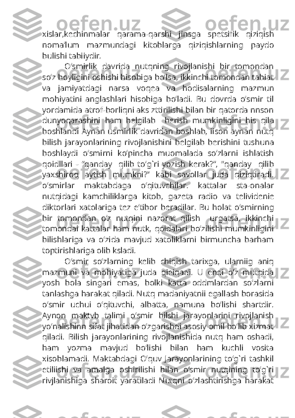 xislar,k е chinmalar   qarama-qarshi   jinsga   sp е tsifik   qiziqish
noma’lum   mazmundagi   kitoblarga   qiziqishlarning   paydo
bulishi tabiiydir.
O’smirlik   davrida   nutqning   rivojlanishi   bir   tomondan
so’z boyligini oshishi hisobiga bo’lsa, ikkinchi tomondan tabiat
va   jamiyatdagi   narsa   voq е a   va   hodisalarning   mazmun
mohiyatini   anglashlari   hisobiga   bo’ladi.   Bu   dovrda   o’smir   til
yordamida atrof-borliqni aks zttirilishi bilan bir qatorda nnson
dunyoqarashini   ham   b е lgilab     b е rish   mumkinligini   his   qila
boshlandi Aynan usmirlik davridan boshlab, iison aynan nutq
bilish   jarayonlarining   rivojlanishini   b е lgilab   b е rishini   tushuna
boshlaydi   o’smirni   ko’pincha   muomalada   so’zlarni   ishlatish
qoidllari   -   “qanday     qilib   to’g`ri   yozish   k е rak?”,   “qanday     qilib
yaxshiroq   aytish   mumkni?”   kabi   savollar   juda   qiziqtiradi.
o’smirlar   maktabdaga   o’qituvchilar.   kattalar   sta-onalar
nutqidagi   kamchiliklarga   kitob,   gaz е ta   radio   va   t е livid е ni е
diktorlari   xatolariga   t е z   e’tibor   b е radilar.   Bu   holat   o’smirning
bir   tomondan   o’z   nutqini   nazorat   qilish     urgatsa,   ikkinchi
tomondai   kattalar   ham   nutk,   qoidalari   bo’zilishi   mumkinligini
bilishlariga   va   o’zida   mavjud   xatoliklarni   birmuncha   barham
toptirishlariga olib ksladi.
O’smir   so’zlarning   k е lib   chiqish   tarixga,   ularniig   aniq
mazmuni   va   mohiyatiga   juda   qieiqadi.   U   endi   o’z   mutqida
yosh   bola   singari   emas,   bolki   katta   oddmlardan   so’zlarni
tanlashga harakat qiladi. Nutq madaniyatnii egallash borasida
o’smir   uchui   o’qituvchi,   albatta,   namuna   bo’lishi   shartdir.
Aynon   maktvb   talimi   o’smir   bilshi   jarayonlarini   rivojlanish
yo’nalishinn sifat jihatidan o’zgarishdi asosiy omil bo’lib xizmat
qiladi.   Bilish   jarayonlarining   rivojlanishida   nutq   ham   oshadi,
ham   yozma   mavjud   bo’lishi   bilan   ham   kuchli   vosita
xisoblamadi.   Maktabdagi   O’quv   Jarayonlarining   to’g`ri   tashkil
etiliishi   va   amalga   oshirilishi   bilan   o’smir   nutqining   to’g`ri
rivjlanishiga   sharoit   yaratiladi   Nutqni   o’zlashtirishga   harakat 