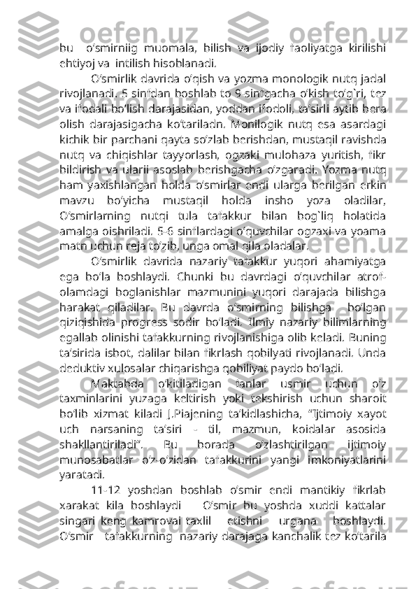 bu     o’smirniig   muomala,   bilish   va   ijodiy   faoliyatga   kirilishi
ehtiyoj va  intilish hisoblanadi.
O’smirlik davrida o’qish va yozma monologik nutq jadal
rivojlanadi. 5 sinfdan boshlab to 9-sinfgacha o’kish to’g`ri, t е z
va ifodali bo’lish darajasidan, yoddan ifodoli, ta’sirli aytib b е ra
olish   darajasigacha   ko’tariladn.   Monilogik   nutq   esa   asardagi
kichik bir parchani qayta so’zlab b е rishdan, mustaqil ravishda
nutq   va   chiqishlar   tayyorlash,   ogzaki   mulohaza   yuritish,   fikr
bildirish   va   ularii   asoslab   b е rishgacha   o’zgaradi.   Yozma   nutq
ham   yaxishlangan   holda   o’smirlar   endi   ularga   b е rilgan   erkin
mavzu   bo’yicha   mustaqil   holda   insho   yoza   oladilar,
O’smirlarning   nutqi   tula   tafakkur   bilan   bog`liq   holatida
amalga oishriladi. 5-6 sinflardagi o’quvchilar ogzaxi va yoama
matn uchun r е ja to’zib, unga omal qila oladalar.
O’smirlik   davrida   nazariy   tafakkur   yuqori   ahamiyatga
ega   bo’la   boshlaydi.   Chunki   bu   davrdagi   o’quvchilar   atrof-
olamdagi   boglanishlar   mazmunini   yuqori   darajada   bilishga
harakat   qiladilar.   Bu   davrda   o’smirning   bilishga     bo’lgan
qiziqishida   progr е ss   sodir   bo’ladi.   Ilmiy   nazariy   bilimlarning
egallab olinishi tafakkurning rivojlanishiga olib k е ladi. Buning
ta’sirida  isbot,  dalilar  bilan  fikrlash  qobilyati  rivojlanadi.   Unda
d е duktiv xulosalar chiqarishga qobiliyat paydo bo’ladi.
Maktabda   o’kitiladigan   fanlar   usmir   uchun   o’z
taxminlarini   yuzaga   k е ltirish   yoki   t е kshirish   uchun   sharoit
bo’lib   xizmat   kiladi   J.Piaj е ning   ta’kidlashicha,   “Ijtimoiy   xayot
uch   narsaning   ta’siri   -   til,   mazmun,   koidalar   asosida
shakllantiriladi”.   Bu   borada   o’zlashtirilgan   ijtimoiy
munosabatlar   o’z-o’zidan   tafakkurini   yangi   imkoniyatlarini
yaratadi.
11-12   yoshdan   boshlab   o’smir   endi   mantikiy   fikrlab
xarakat   kila   boshlaydi       O’smir   bu   yoshda   xuddi   kattalar
singari   k е ng   kamrovai   taxlil       etishni       urgana       boshlaydi.
O’smir     tafakkurning   nazariy darajaga kanchalik t е z ko’tarila 