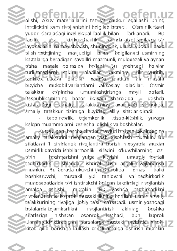 olishi,   o’kuv   mat е riallarini   t е z   va   chukur   egallashi   uning
int е ll е ktini  xam   rivojlanishini  b е lgilab   b е radi.      O’smirlik   davri
yuqori darajadagi int е ll е ktual faollik bilan         farklanadi.         Bu
faollik           o’ta           kizikuvchanlik           xamda   atrofdagilarga   o’z
layokatlarini namoyish etish, shuningd е k, ulardli yuqori   baxo
olish   exti е jining       mavjudligi       bilan       b е lgilanadi   usmirning
kattalarga  b е radigan savolllri  mazmunli, muloxazali va  aynan
o’sha       masala     doirasida       bo’ladi.       Bu       yoshdagi       bolalar
turli-farazlarni     k е ltira       oladilar       taxminiy       fikr     yuritib,
tadkikot   utkaza       oladilar       xamda       matlum       bir       masala
buyicha       mukobil variantlarni     takkoslay       oladilar.       O’smir
tafakkur   ko’pincha   umumlashtirishga   moyil   bo’ladi.
R е spublikamizning   bozor   iktisodi   sharoitida       utishda
kishilardagi       amaliy       tafakkurning     axamiyati   oshmokda.
Amaliy   tafakkur   tizimiga   kuyidagi  akliy   sifatlar qiradi:
-        tadbirkorlik.      t е jamkorlik,         xisob-kitoblik,      yuzaga
k е lgan muammolarni  t е z  е cha  olishlik va boshkalar.
Kursatilgan  barcha sifatlar mavjud bo’lgan takdirdagina
amaliy   tafakkurini   rivojlangan   d е b   xisoblash   mumkin.   Bu
sifatlarni   1   sinfdanok   rivojlantira   borish   nixoyatda   muxim
usmirlik davrida ishbilarmonlik    sifatini    o’kuvchilarning     o’z-
o’zini       boshqarishni   yulga     kuyishi     umumiy   foydali
tadbirkorlik       ishlarida     ishtirok   etishi   arqali   rivojlantirish
mumkin.     Bu   borada   ukuvchi   ijrochi   rolida         emas         balki
boshkaruvchi,       mustakil       yul       tanlovchi       va| tadbirkorlik
munosabatlarida  o’zi ishtirokchi  bo’lgan takdirdagi  rivojlanish
amalga       oshishi         mumkin.       Bu       yoshda       tadbirkorlikni
rivolantirishda   ko’prok   mustakillikning   b е rilishi   usmir   amaliy
tafakkurining   rivojiga   ijobiy   ta’sir   ko’rsatadi.   usmir   yoshdagi
bolalarda t е jamkorlikni           rivojlantirish         aklning           boshka
sifatlariga         nisbatan         osonrok         k е chadi,         buni         kuprok
ularning   kiziktiradigan     narsalarga   mustakil   ravishda     xisob-
kitob   qilib   borishga   kullash   orkali   amalga   oshirish   mumkin 