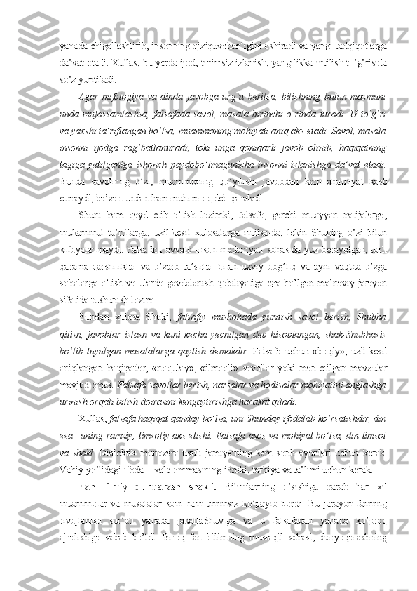 yanada chigallashtirib, insonning qiziquvchanligini oshiradi va yangi tadqiqotlarga
da’vat etadi. Xullas, bu yerda ijod, tinimsiz izlanish, yangilikka intilish to’g’risida
so’z yuritiladi. 
Agar   mifologiya   va   dinda   javobga   urg’u   berilsa,   bilishning   butun   mazmuni
unda   mujassamlashsa,   falsafada   savol,   masala   birinchi   o’rinda   turadi.   U   to’g’ri
va yaxshi ta’riflangan bo’lsa, muammoning mohiyati aniq aks etadi. Savol, masala
insonni   ijodga   rag’batlantiradi,   toki   unga   qoniqarli   javob   olinib,   haqiqatning
tagiga   yetilganiga   ishonch   paydobo’lmagunicha   insonni   izlanishga   da’vat   etadi.
Bunda   savolning   o’zi,   muammoning   qo’yilishi   javobdan   kam   ahamiyat   kasb
etmaydi, ba’zan undan ham muhimroq deb qaraladi. 
Shuni   ham   qayd   etib   o’tish   lozimki,   falsafa,   garchi   muayyan   natijalarga,
mukammal   ta’riflarga,   uzil-kesil   xulosalarga   intilsa-da,   lekin   Shuning   o’zi   bilan
kifoyalanmaydi. Falsafani  avvalo inson madaniyati  sohasida yuz berayotgan, turli
qarama-qarshiliklar   va   o’zaro   ta’sirlar   bilan   uzviy   bog’liq   va   ayni   vaqtda   o’zga
sohalarga o’tish va ularda gavdalanish  qobiliyatiga ega bo’lgan ma’naviy jarayon
sifatida tushunish lozim. 
Bundan   xulosa   Shuki,   falsafiy   mushohada   yuritish   savol   berish,   Shubha
qilish,   javoblar   izlash   va   kuni   kecha   yechilgan   deb   hisoblangan,   shak-Shubhasiz
bo’lib   tuyulgan   masalalarga   qaytish   demakdir .   Falsafa   uchun   «boqiy»,   uzil-kesil
aniqlangan   haqiqatlar,   «noqulay»,   «ilmoqli»   savollar   yoki   man   etilgan   mavzular
mavjud emas.  Falsafa savollar berish, narsalar va hodisalar mohiyatini anglashga
urinish orqali bilish doirasini kengaytirishga harakat qiladi. 
Xullas,  falsafa haqiqat qanday bo’lsa, uni Shunday ifodalab ko’rsatishdir, din
esa –uning ramziy, timsoliy aks etishi. Falsafa asos va mohiyat bo’lsa, din timsol
va   shakl .   Dialektik   munozara   usuli   jamiyatning   kam   sonli   ayonlari   uchun   kerak.
Vahiy yo’lidagi ifoda – xalq ommasining idroki, tarbiya va ta’limi uchun kerak.
Fan-   ilmiy   dunqarash   shakli.   Bilimlarning   o’sishiga   qarab   har   xil
muammolar   va   masalalar   soni   ham   tinimsiz   ko’payib   bordi.   Bu   jarayon   fanning
rivojlanish   sur’ati   yanada   jadallaShuviga   va   u   falsafadan   yanada   ko’proq
ajralishiga   sabab   bo’ldi.   Biroq   fan   bilimning   mustaqil   sohasi,   dunyoqarashning 