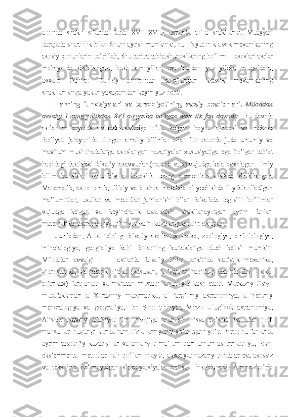 alohida   shakli   sifatida   faqat   XVII-XVIII   asrlarda   to’la   shakllandi.   Muayyan
darajada shartlilik bilan Shuni aytish mumkinki, bu I.Nyuton klassik mexanikaning
asosiy qonunlarini ta’riflab, Shu tariqa tabiatshunoslikning bo’limi – asoslari asrlar
mobaynida   shakllangan,   bosh   tamoyillari   esa   bundan   yuz   yilcha   muqaddam,
avvalo   Galileo   Galiley   tomonidan   ta’riflangan   klassik   mexanikaning
shakllanishiga yakun yasaganidan keyin yuz berdi.
Fanning   funktsiyalari   va   taraqqiyotining   asosiy   bosqichlari.   Miloddan
avvalgi   I   ming   yillikdan   XVI   asrgacha   bo’lgan   davr   ilk   fan   davridir .   Bu   davrda
asrlar   mobaynida   avloddan-avlodga   o’tib   kelgan,   hayot   tajribasi   va   mehnat
faoliyati   jarayonida   olingan   amaliy   bilimlar   bilan   bir   qatorda   juda   umumiy   va
mavhum   mushohadalarga   asoslangan   nazariyalar   xususiyatiga   ega   bo’lgan   tabiat
haqidagi dastlabki falsafiy tasavvurlar (naturfalsafa) vujudga kela boshlagan. Ilmiy
bilim   kurtaklari   naturfalsafa   doirasida   uning   elementlari   sifatida   shakllangan.
Matematik,   astronomik,   tibbiy   va   boshqa   masalalarni   yechishda   foydalaniladigan
ma’lumotlar,   usullar   va   metodlar   jamlanishi   bilan   falsafada   tegishli   bo’limlar
vujudga   kelgan   va   keyinchalik   asta-sekin   shakllanayotgan   ayrim   fanlar:
matematika, astronomiya, tibbiyot va hokazolarga ajralib chiqgan. 
Jumladan,   Aristotelning   falsafiy   asarlarida   fizika,   zoologiya,   embriologiya,
mineralogiya,   geografiya   kabi   fanlarning   kurtaklariga   duch   kelish   mumkin.
Miloddan   avvalgi   III-II   asrlarda   falsafiy   bilim   tarkibida   statistik   mexanika,
gidrostatika,   geometrik   o’tika   (xususan,   ko’zgular   haqidagi   alohida   fan   –   «ka-
to’trika»)   farqlanadi   va   nisbatan   mustaqil   ahamiyat   kasb   etadi.   Markaziy   Osiyo
mutafakkirlari   al-Xorazmiy   matematika,   al-Farg’oniy   astranomiya,   al-Beruniy
meneralogiya   va   geografiya,   Ibn   Sino   tibbiyot,   Mirzo   Ulug’bek   astranomiya,
Alisher   Navoiy   adabiyot   ilmi   rivojiga   munosib   hissa   qo’shdi   va   ular   ijodi
mahsullari bugungi kunda ham o’z ahamiyatini yo’qotgani yo’q. Biroq bu fanlarda
ayrim   tasodifiy   kuzatishlar   va   amaliyot   ma’lumotlari   umumlashtiriladi-yu,   lekin
eks’erimental  metodlar  hali   qo’llanilmaydi,  aksariyat   nazariy qoidalar   esa  asossiz
va   tekshirib   bo’lmaydigan   s’ekulyatsiyalar   mahsuli   hisoblanadi.   Ammo   ko’rib 