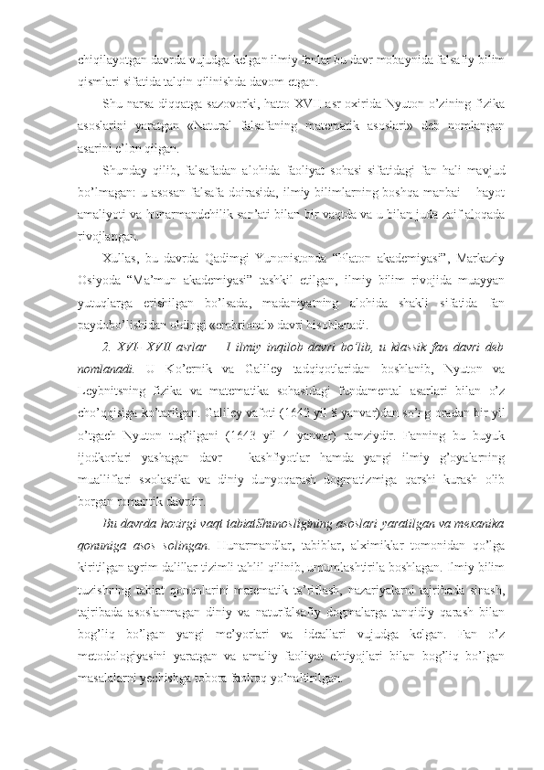 chiqilayotgan davrda vujudga kelgan ilmiy fanlar bu davr mobaynida falsafiy bilim
qismlari sifatida talqin qilinishda davom etgan. 
Shu narsa  diqqatga sazovorki,  hatto XVII  asr  oxirida Nyuton o’zining fizika
asoslarini   yaratgan   «Natural   falsafaning   matematik   asoslari»   deb   nomlangan
asarini e’lon qilgan.
Shunday   qilib,   falsafadan   alohida   faoliyat   sohasi   sifatidagi   fan   hali   mavjud
bo’lmagan:   u asosan  falsafa  doirasida,   ilmiy  bilimlarning  boshqa  manbai  –  hayot
amaliyoti va hunarmandchilik san’ati bilan bir vaqtda va u bilan juda zaif aloqada
rivojlangan. 
Xullas,   bu   davrda   Qadimgi   Yunonistonda   “Platon   akademiyasi”,   Markaziy
Osiyoda   “Ma’mun   akademiyasi”   tashkil   etilgan,   ilmiy   bilim   rivojida   muayyan
yutuqlarga   erishilgan   bo’lsada,   madaniyatning   alohida   shakli   sifatida   fan
paydobo’lishidan oldingi «embrional» davri hisoblanadi. 
2.   XVI-   XVII   asrlar   –   1   ilmiy   inqilob   davri   bo’lib,   u   klassik   fan   davri   deb
nomlanadi.   U   Ko’ernik   va   Galiley   tadqiqotlaridan   boshlanib,   Nyuton   va
Leybnitsning   fizika   va   matematika   sohasidagi   fundamental   asarlari   bilan   o’z
cho’qqisiga ko’tarilgan. Galiley vafoti (1642 yil 8 yanvar)dan so’ng oradan bir yil
o’tgach   Nyuton   tug’ilgani   (1643   yil   4   yanvar)   ramziydir.   Fanning   bu   buyuk
ijodkorlari   yashagan   davr   –   kashfiyotlar   hamda   yangi   ilmiy   g’oyalarning
mualliflari   sxolastika   va   diniy   dunyoqarash   dogmatizmiga   qarshi   kurash   olib
borgan romantik davrdir. 
Bu davrda hozirgi vaqt tabiatShunosligining asoslari yaratilgan va mexanika
qonuniga   asos   solingan .   Hunarmandlar,   tabiblar,   alximiklar   tomonidan   qo’lga
kiritilgan ayrim dalillar tizimli tahlil qilinib, umumlashtirila boshlagan. Ilmiy bilim
tuzishning   tabiat   qonunlarini   matematik   ta’riflash,   nazariyalarni   tajribada   sinash,
tajribada   asoslanmagan   diniy   va   naturfalsafiy   dogmalarga   tanqidiy   qarash   bilan
bog’liq   bo’lgan   yangi   me’yorlari   va   ideallari   vujudga   kelgan.   Fan   o’z
metodologiyasini   yaratgan   va   amaliy   faoliyat   ehtiyojlari   bilan   bog’liq   bo’lgan
masalalarni yechishga tobora faolroq yo’naltirilgan.  