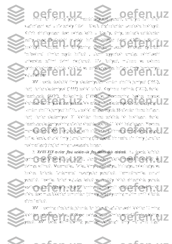 Biroq   fan   o’zining   yangi   metodologiyasini   yaratib,   amaliyot   ruhi   bilan
sug’orilgani   sari   u   o’z   tarixiy   ildizi   –   falsafa   qirg’oqlaridan   uzoqlasha   boshlaydi.
Ko’rib   chiqilayotgan   davr   oxiriga   kelib   u   falsafiy,   diniy,   teologik   aqidalardan
qat’iy   nazar   rivojlanishi   mumkin   bo’lgan   bilimlar   tizimi   sifatida   tuShunila
boshlaydi.   Natijada   fan   faoliyatning   alohida,   mustaqil   sohasiga   aylanadi.
‘rofessional   olimlar   paydo   bo’ladi   ,   ularni   tayyorlash   amalga   oshiriluvchi
universitet   ta’limi   tizimi   rivojlanadi.   O’z   faoliyati,   muloqot   va   axborot
ayirboshlashning   alohida   shakllari   va   qoidalariga   ega   bo’lgan   ilmiy   hamjamiyat
vujud keladi. 
XVII   asrda   dastlabki   ilmiy   akademiyalar:   London   qirollik   jamiyati   (1660),
Parij   Fanlar   akademiyasi   (1666)   tashkil   to’adi.   Keyinroq   Berlinda   (1700),   Sankt-
Peterburgda   (1724),   Stokgolmda   (1739)   va   Yevropaning   boshqa   poytaxt
shaharlarida   ilmiy   akademiyalar   ta’sis   etiladi.   Bu   akademiyalarning   eng   yirigi   -
London qirollik jamiyati bo’lib, u tashkil etilgan paytda 55 a’zodan iborat bo’lgan.
Parij   Fanlar   akademiyasi   21   kishidan   iborat   tarkibda   ish   boshlagan.   Sankt-
Peterburg akademiyasining a’zolar shtatida dastlab 11 kishi belgilangan. Yevropa
mamlakatlarida XVIII asr boshiga kelib olimlar soni bir necha ming kishiga yetgan
bo’lsa   kerak,   chunki   ilmiy   jurnallarning   (bu   davrda   bir   necha   o’n   ilmiy   jurnallar
nashr etilgan) tirajlari ming nusxagacha borgan. 
3 .   XVIII-XIX   asrlar   fani   noklassik   fan   davri   deb   ataladi .   Bu   davrda   ko’plab
ayrim   ilmiy   fanlar   vujudga   keladi,   ularda   ulkan   faktik   material   to’planadi   va
tizimga solinadi. Matematika,  fizika, kimyo, geologiya, biologiya, psixologiya va
boshqa   fanlarda   fundamental   nazariyalar   yaratiladi.   Termodinamika   qonuni
yaratildi.   Texnika   fanlari   vujudga   keladi   va   moddiy   ishlab   chiqarishda   yanada
sezilarliroq   rol   o’ynay   boshlaydi.   Fanning   ijtimoiy   roli   ortadi,   uning   rivojlanishi
o’sha davr mutafakkirlari tomonidan ijtimoiy taraqqiyotning muhim omili sifatida
e’tirof etiladi. 
XVIII asrning o’rtalarida jahonda fan bilan Shug’ullanuvchi kishilar 10 ming
kishidan   oshmagan   bo’lsa,   XIX   asr   oxiriga   kelib   olimlar   soni   100   ming   kishiga
yetadi.   XVI   asrda   «olimlar»ning   yarmidan   ko’prog’i   diniy   ma’lumot   olgan 