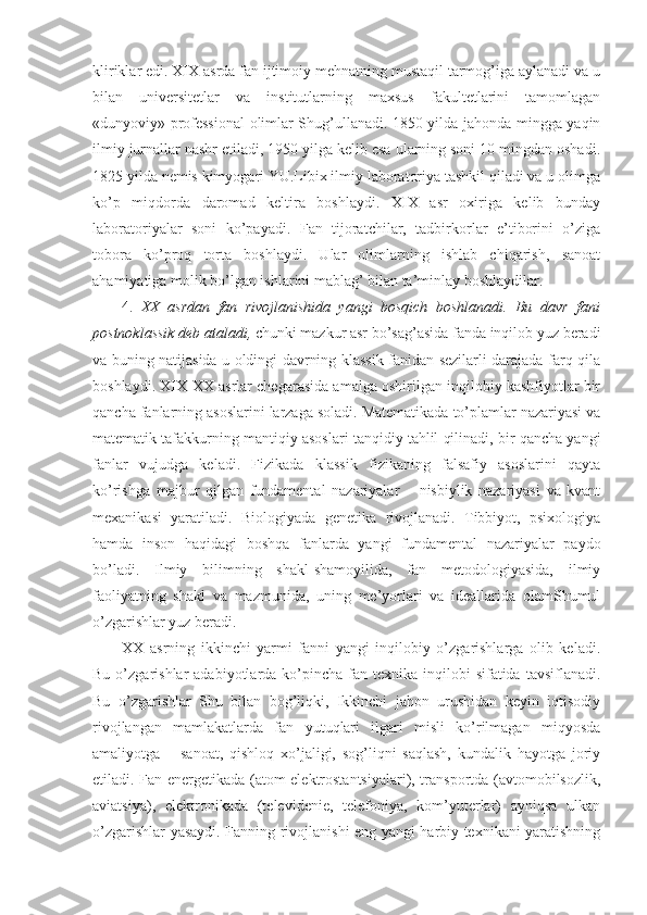 kliriklar edi. XIX asrda fan ijtimoiy mehnatning mustaqil tarmog’iga aylanadi va u
bilan   universitetlar   va   institutlarning   maxsus   fakultetlarini   tamomlagan
«dunyoviy» professional  olimlar Shug’ullanadi. 1850 yilda jahonda mingga yaqin
ilmiy jurnallar nashr etiladi, 1950 yilga kelib esa ularning soni 10 mingdan oshadi.
1825 yilda nemis kimyogari YU.Libix ilmiy laboratoriya tashkil qiladi va u olimga
ko’p   miqdorda   daromad   keltira   boshlaydi.   XIX   asr   oxiriga   kelib   bunday
laboratoriyalar   soni   ko’payadi.   Fan   tijoratchilar,   tadbirkorlar   e’tiborini   o’ziga
tobora   ko’proq   torta   boshlaydi.   Ular   olimlarning   ishlab   chiqarish,   sanoat
ahamiyatiga molik bo’lgan ishlarini mablag’ bilan ta’minlay boshlaydilar. 
4.   XX   asrdan   fan   rivojlanishida   yangi   bosqich   boshlanadi.   Bu   davr   fani
postnoklassik   deb ataladi,  chunki mazkur asr bo’sag’asida fanda inqilob yuz beradi
va buning natijasida u oldingi davrning klassik fanidan sezilarli darajada farq qila
boshlaydi. XIX-XX asrlar chegarasida amalga oshirilgan inqilobiy kashfiyotlar bir
qancha fanlarning asoslarini larzaga soladi. Matematikada to’plamlar nazariyasi va
matematik tafakkurning mantiqiy asoslari tanqidiy tahlil qilinadi, bir qancha yangi
fanlar   vujudga   keladi.   Fizikada   klassik   fizikaning   falsafiy   asoslarini   qayta
ko’rishga   majbur   qilgan   fundamental   nazariyalar   –   nisbiylik   nazariyasi   va   kvant
mexanikasi   yaratiladi.   Biologiyada   genetika   rivojlanadi.   Tibbiyot,   psixologiya
hamda   inson   haqidagi   boshqa   fanlarda   yangi   fundamental   nazariyalar   paydo
bo’ladi.   Ilmiy   bilimning   shakl-shamoyilida,   fan   metodologiyasida,   ilmiy
faoliyatning   shakl   va   mazmunida,   uning   me’yorlari   va   ideallarida   olamShumul
o’zgarishlar yuz beradi. 
XX   asrning   ikkinchi   yarmi   fanni   yangi   inqilobiy   o’zgarishlarga   olib   keladi.
Bu  o’zgarishlar   adabiyotlarda  ko’pincha   fan-texnika  inqilobi   sifatida  tavsiflanadi.
Bu   o’zgarishlar   Shu   bilan   bog’liqki,   Ikkinchi   jahon   urushidan   keyin   iqtisodiy
rivojlangan   mamlakatlarda   fan   yutuqlari   ilgari   misli   ko’rilmagan   miqyosda
amaliyotga   –   sanoat,   qishloq   xo’jaligi,   sog’liqni   saqlash,   kundalik   hayotga   joriy
etiladi. Fan energetikada (atom elektrostantsiyalari), transportda (avtomobilsozlik,
aviatsiya),   elektronikada   (televidenie,   telefoniya,   kom’yuterlar)   ayniqsa   ulkan
o’zgarishlar yasaydi. Fanning rivojlanishi eng yangi harbiy texnikani yaratishning 