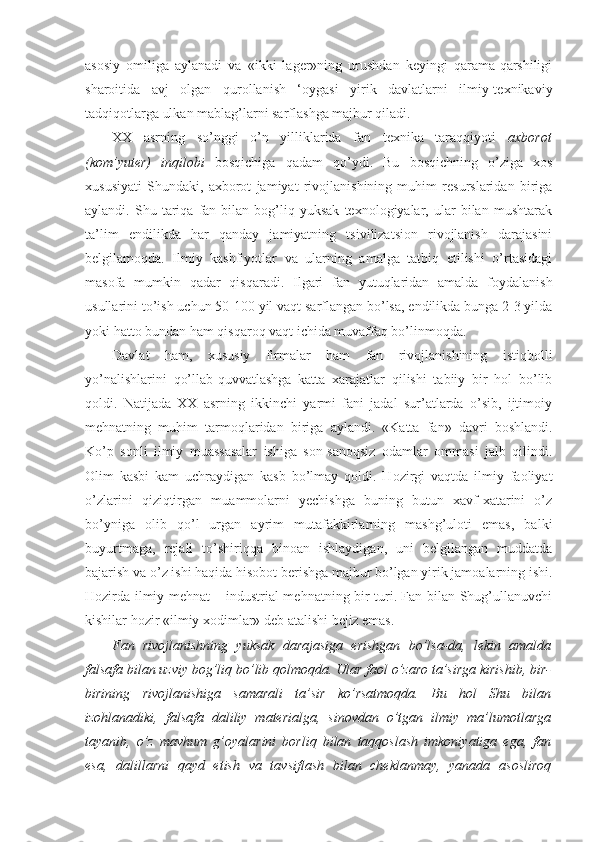 asosiy   omiliga   aylanadi   va   «ikki   lager»ning   urushdan   keyingi   qarama-qarshiligi
sharoitida   avj   olgan   qurollanish   ‘oygasi   yirik   davlatlarni   ilmiy-texnikaviy
tadqiqotlarga ulkan mablag’larni sarflashga majbur qiladi.
XX   asrning   so’nggi   o’n   yilliklarida   fan   texnika   taraqqiyoti   axborot
(kom’yuter)   inqilobi   bosqichiga   qadam   qo’ydi.   Bu   bosqichning   o’ziga   xos
xususiyati   Shundaki,   axborot   jamiyat   rivojlanishining   muhim   resurslaridan   biriga
aylandi.  Shu   tariqa   fan  bilan   bog’liq   yuksak   texnologiyalar,  ular   bilan   mushtarak
ta’lim   endilikda   har   qanday   jamiyatning   tsivilizatsion   rivojlanish   darajasini
belgilamoqda.   Ilmiy   kashfiyotlar   va   ularning   amalga   tatbiq   etilishi   o’rtasidagi
masofa   mumkin   qadar   qisqaradi.   Ilgari   fan   yutuqlaridan   amalda   foydalanish
usullarini to’ish uchun 50-100 yil vaqt sarflangan bo’lsa, endilikda bunga 2-3 yilda
yoki hatto bundan ham qisqaroq vaqt ichida muvaffaq bo’linmoqda. 
Davlat   ham,   xususiy   firmalar   ham   fan   rivojlanishining   istiqbolli
yo’nalishlarini   qo’llab-quvvatlashga   katta   xarajatlar   qilishi   tabiiy   bir   hol   bo’lib
qoldi.   Natijada   XX   asrning   ikkinchi   yarmi   fani   jadal   sur’atlarda   o’sib,   ijtimoiy
mehnatning   muhim   tarmoqlaridan   biriga   aylandi.   «Katta   fan»   davri   boshlandi.
Ko’p   sonli   ilmiy   muassasalar   ishiga   son-sanoqsiz   odamlar   ommasi   jalb   qilindi.
Olim   kasbi   kam   uchraydigan   kasb   bo’lmay   qoldi.   Hozirgi   vaqtda   ilmiy   faoliyat
o’zlarini   qiziqtirgan   muammolarni   yechishga   buning   butun   xavf-xatarini   o’z
bo’yniga   olib   qo’l   urgan   ayrim   mutafakkirlarning   mashg’uloti   emas,   balki
buyurtmaga,   rejali   to’shiriqqa   binoan   ishlaydigan,   uni   belgilangan   muddatda
bajarish va o’z ishi haqida hisobot berishga majbur bo’lgan yirik jamoalarning ishi.
Hozirda ilmiy mehnat – industrial mehnatning bir turi. Fan bilan Shug’ullanuvchi
kishilar hozir «ilmiy xodimlar» deb atalishi bejiz emas. 
Fan   rivojlanishning   yuksak   darajasiga   erishgan   bo’lsa-da,   lekin   amalda
falsafa bilan uzviy bog’liq bo’lib qolmoqda. Ular faol o’zaro ta’sirga kirishib, bir-
birining   rivojlanishiga   samarali   ta’sir   ko’rsatmoqda.   Bu   hol   Shu   bilan
izohlanadiki,   falsafa   daliliy   materialga,   sinovdan   o’tgan   ilmiy   ma’lumotlarga
tayanib,   o’z   mavhum   g’oyalarini   borliq   bilan   taqqoslash   imkoniyatiga   ega,   fan
esa,   dalillarni   qayd   etish   va   tavsiflash   bilan   cheklanmay,   yanada   asosliroq 