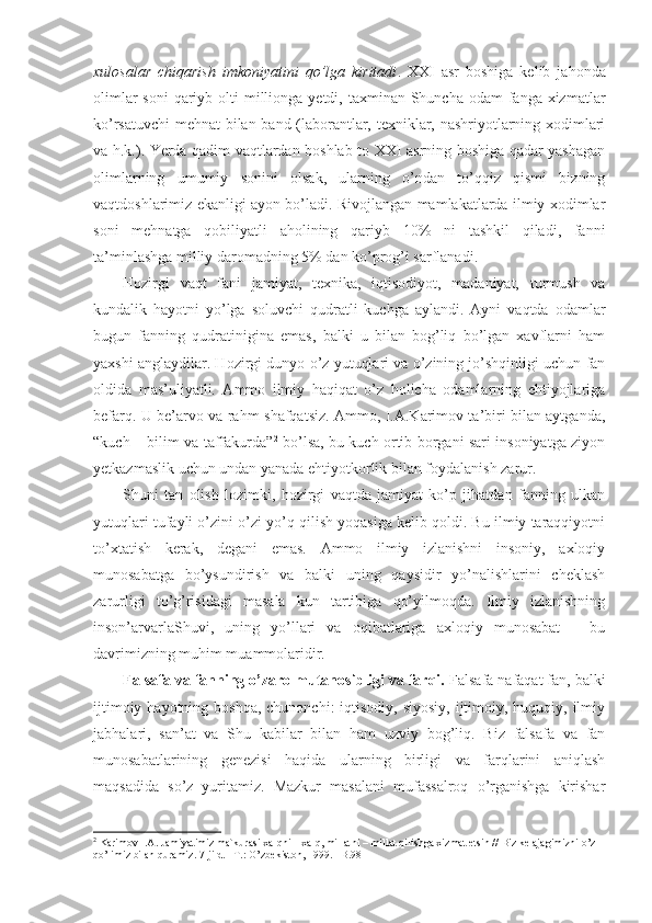 xulosalar   chiqarish   imkoniyatini   qo’lga   kiritadi .   XXI   asr   boshiga   kelib   jahonda
olimlar  soni  qariyb olti  millionga yetdi, taxminan Shuncha odam  fanga xizmatlar
ko’rsatuvchi  mehnat bilan band (laborantlar, texniklar, nashriyotlarning xodimlari
va h.k.). Yerda qadim vaqtlardan boshlab to XXI asrning boshiga qadar yashagan
olimlarning   umumiy   sonini   olsak,   ularning   o’ndan   to’qqiz   qismi   bizning
vaqtdoshlarimiz ekanligi ayon bo’ladi. Rivojlangan mamlakatlarda ilmiy xodimlar
soni   mehnatga   qobiliyatli   aholining   qariyb   10%   ni   tashkil   qiladi,   fanni
ta’minlashga milliy daromadning 5% dan ko’prog’i sarflanadi. 
Hozirgi   vaqt   fani   jamiyat,   texnika,   iqtisodiyot,   madaniyat,   turmush   va
kundalik   hayotni   yo’lga   soluvchi   qudratli   kuchga   aylandi.   Ayni   vaqtda   odamlar
bugun   fanning   qudratinigina   emas,   balki   u   bilan   bog’liq   bo’lgan   xavflarni   ham
yaxshi anglaydilar. Hozirgi dunyo o’z yutuqlari va o’zining jo’shqinligi uchun fan
oldida   mas’uliyatli.   Ammo   ilmiy   haqiqat   o’z   holicha   odamlarning   ehtiyojlariga
befarq. U be’arvo va rahm-shafqatsiz. Ammo, I.A.Karimov ta’biri bilan aytganda,
“kuch – bilim va taffakurda” 2
  bo’lsa, bu kuch ortib borgani sari insoniyatga ziyon
yetkazmaslik uchun undan yanada ehtiyotkorlik bilan foydalanish zarur.
Shuni   tan   olish   lozimki,   hozirgi   vaqtda   jamiyat   ko’p   jihatdan   fanning   ulkan
yutuqlari tufayli o’zini o’zi yo’q qilish yoqasiga kelib qoldi. Bu ilmiy taraqqiyotni
to’xtatish   kerak,   degani   emas.   Ammo   ilmiy   izlanishni   insoniy,   axloqiy
munosabatga   bo’ysundirish   va   balki   uning   qaysidir   yo’nalishlarini   cheklash
zarurligi   to’g’risidagi   masala   kun   tartibiga   qo’yilmoqda.   Ilmiy   izlanishning
inson’arvarlaShuvi,   uning   yo’llari   va   oqibatlariga   axloqiy   munosabat   –   bu
davrimizning muhim muammolaridir.
Falsafa va fanning o’zaro mutanosibligi va farqi.  Falsafa nafaqat fan, balki
ijtimoiy hayotning boshqa,  chunonchi:  iqtisodiy, siyosiy,  ijtimoiy, huquqiy, ilmiy
jabhalari,   san’at   va   Shu   kabilar   bilan   ham   uzviy   bog’liq.   Biz   falsafa   va   fan
munosabatlarining   genezisi   haqida   ularning   birligi   va   farqlarini   aniqlash
maqsadida   so’z   yuritamiz.   Mazkur   masalani   mufassalroq   o’rganishga   kirishar
2
 Karimоv I.A. Jamiyatimiz mafkurasi хalqni – хalq, millatni – millat qilishga хizmat etsin // Biz kеlajagimizni o’z 
qo’limiz bilan quramiz. 7-jild. –T.: O’zbеkistоn, 1999. –B.98 