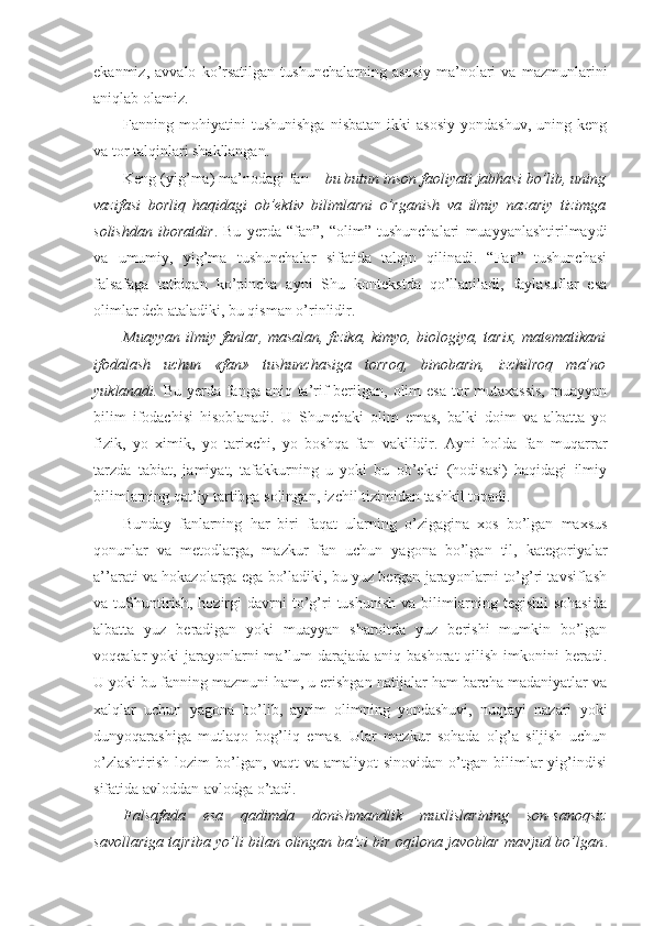 ekanmiz,   avvalo   ko’rsatilgan   tushunchalarning   asosiy   ma’nolari   va   mazmunlarini
aniqlab olamiz.
Fanning  mohiyatini   tushunishga   nisbatan   ikki   asosiy   yondashuv,   uning   keng
va tor talqinlari shakllangan. 
Keng (yig’ma) ma’nodagi fan –  bu butun inson faoliyati jabhasi bo’lib, uning
vazifasi   borliq   haqidagi   ob’ektiv   bilimlarni   o’rganish   va   ilmiy   nazariy   tizimga
solishdan   iboratdir .   Bu   yerda   “fan”,   “olim”   tushunchalari   muayyanlashtirilmaydi
va   umumiy,   yig’ma   tushunchalar   sifatida   talqin   qilinadi.   “Fan”   tushunchasi
falsafaga   tatbiqan   ko’pincha   ayni   Shu   kontekstda   qo’llaniladi,   faylasuflar   esa
olimlar deb ataladiki, bu qisman o’rinlidir. 
Muayyan ilmiy fanlar, masalan, fizika, kimyo, biologiya, tarix, matematikani
ifodalash   uchun   «fan»   tushunchasiga   torroq,   binobarin,   izchilroq   ma’no
yuklanadi.   Bu yerda fanga aniq ta’rif berilgan, olim  esa tor mutaxassis,  muayyan
bilim   ifodachisi   hisoblanadi.   U   Shunchaki   olim   emas,   balki   doim   va   albatta   yo
fizik,   yo   ximik,   yo   tarixchi,   yo   boshqa   fan   vakilidir.   Ayni   holda   fan   muqarrar
tarzda   tabiat,   jamiyat,   tafakkurning   u   yoki   bu   ob’ekti   (hodisasi)   haqidagi   ilmiy
bilimlarning qat’iy tartibga solingan, izchil tizimidan tashkil topadi. 
Bunday   fanlarning   har   biri   faqat   ularning   o’zigagina   xos   bo’lgan   maxsus
qonunlar   va   metodlarga,   mazkur   fan   uchun   yagona   bo’lgan   til,   kategoriyalar
a’’arati va hokazolarga ega bo’ladiki, bu yuz bergan jarayonlarni to’g’ri tavsiflash
va  tuShuntirish,   hozirgi   davrni   to’g’ri   tushunish   va   bilimlarning   tegishli   sohasida
albatta   yuz   beradigan   yoki   muayyan   sharoitda   yuz   berishi   mumkin   bo’lgan
voqealar  yoki  jarayonlarni  ma’lum  darajada  aniq bashorat  qilish imkonini  beradi.
U yoki bu fanning mazmuni ham, u erishgan natijalar ham barcha madaniyatlar va
xalqlar   uchun   yagona   bo’lib,   ayrim   olimning   yondashuvi,   nuqtayi   nazari   yoki
dunyoqarashiga   mutlaqo   bog’liq   emas.   Ular   mazkur   sohada   olg’a   siljish   uchun
o’zlashtirish   lozim   bo’lgan,   vaqt   va  amaliyot   sinovidan   o’tgan   bilimlar   yig’indisi
sifatida avloddan-avlodga o’tadi. 
Falsafada   esa   qadimda   donishmandlik   muxlislarining   son-sanoqsiz
savollariga tajriba yo’li bilan olingan ba’zi bir oqilona javoblar mavjud bo’lgan . 