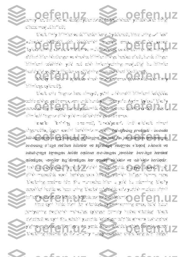 tamoyillar,   qonunlar   va   kategoriyalar   tizimi   (til)ga   nisbatan   yondashuvlar   birligi
albatta mavjud bo’ladi;
-falsafa ilmiy bilimlar va dalillardan keng foydalanadi, biroq uning uzil-kesil
xulosalari   ishonchli   deb   hisoblanishi   mumkin   emas,   zero   ular   asosan
faylasuflarning   sub’ektiv   fikrlari   va   mulohazalariga   asoslanadi.   Fan   esa   mohiyat
e’tibori bilan isbotlangan va sinashta bilimlar olishga harakat qiladi, bunda olingan
bilimlarni   tekshirish   yoki   rad   etish   imkoniyatining   mavjudligi   bu   bilimlar
haqiqiyligi va ilmiy jihatdan asosliligining muqarrar sharti hisoblanadi;
-falsafiy   bilimlarni   tajribada   sinash   mumkin   emas   (aks   holda   ular   ilmiy
bilimlarga aylanadi);
-falsafa   aniq   ‘rognoz   bera   olmaydi,   ya’ni   u   ishonchli   bilimlarni   kelajakka
tatbiq etishga qodir emas, zero unda bunday bilimlar yo’q. Ayrim faylasuf falsafiy
qarashlarning   muayyan   tizimi   yordamida   faqat   bashorat   qilishi   mumkin,   lekin   u
olim kabi ‘rognoz qilish yoki modellashtirishga qodir emas. 
Falsafa     fanining     predmeti,   funktsiyalari.   Endi   «Falsafa   nimani
o’rganadi?»,   degan   savolni   berishimiz   mumkin.   Falsafaning   predmeti   -   insonda
bilishga qiziqish uyg’otadigan, mifologiya, din yoki fan javoblaridan qoniqmagan
insonning   o’ziga   ma’lum   bilimlar   va   tajribaga,   muayyan   e’tiqod,   ishonch   va
intuitsiyaga   tayangan   holda   oqilona   asoslangan   javoblar   berishga   harakat
qiladigan,   savollar   tug’diradigan   har   qanday   ob’ektiv   va   sub’ektiv   borliqdir.
Boshqacha   aytganda,   inson   o’z   qiziqishi   ob’ekti   haqida   muayyan   tasavvur   hosil
qilish   maqsadida   savol   berishga   asos   bo’lishi   mumkin   bo’lgan   hamma   narsa
falsafaning   predmet   idir.   Shu   munosabat   bilan   u   yoki   bu   odamning   falsafiy
qarashlari   haqida  va  hatto  uning  falsafasi   to’g’risida   so’z  yuritish   mutlaqo  o’rinli
bo’ladi va bunga biz kundalik hayotda tez-tez duch kelamiz. 
Biroq   ayni   holda   bizni   fan   sifatidagi,   ayrim   insonning   emas,   balki   butun
jamiyatning   rivojlanish   mahsuliga   aylangan   ijtimoiy   hodisa   sifatidagi   falsafa
qiziqtiradi   va   ayni   Shu   sababli   yuqorida   keltirilgan   ta’rifda   «inson»   tushunchasi
yig’ma   ma’noda   qo’llanilgan.   Bu   yerda   Shuni   ta’kidlab   o’tish   lozimki,   garchi
falsafaning   predmet   iga   biz   umumiy   nuqtayi   nazardan   ancha   keng   ta’rif   bergan 