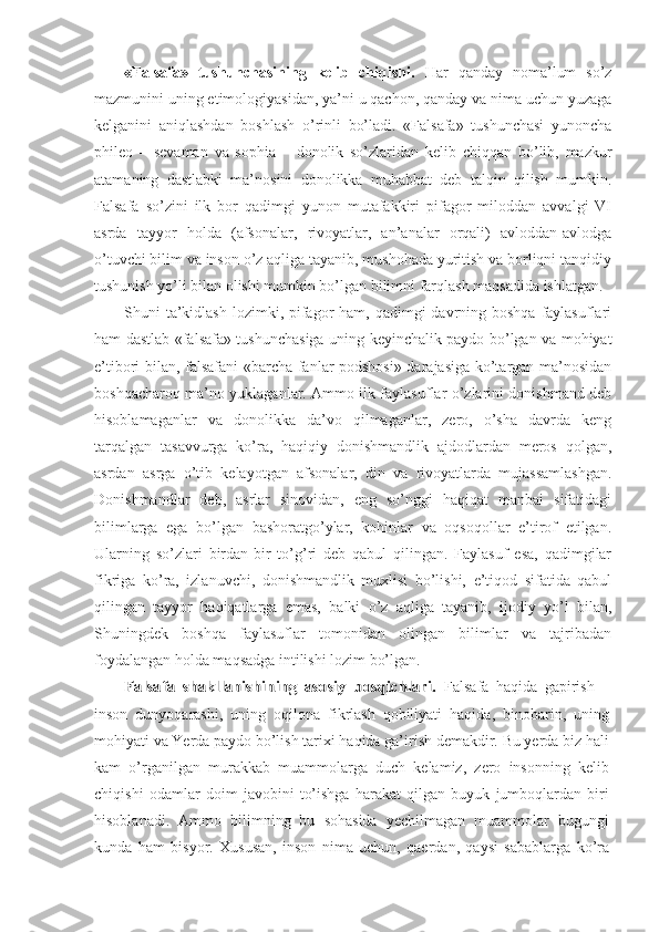 «Falsafa»   tushunchasining   kelib   chiqishi.   Har   qanday   noma’lum   so’z
mazmunini uning etimologiyasidan, ya’ni u qachon, qanday va nima uchun yuzaga
kelganini   aniqlashdan   boshlash   o’rinli   bo’ladi.   «Falsafa»   tushunchasi   yunoncha
phileo   –   sevaman   va   sophia   –   donolik   so’zlaridan   kelib   chiqqan   bo’lib,   mazkur
atamaning   dastlabki   ma’nosini   donolikka   muhabbat   deb   talqin   qilish   mumkin.
Falsafa   so’zini   ilk   bor   qadimgi   yunon   mutafakkiri   pifagor   miloddan   avvalgi   VI
asrda   tayyor   holda   (afsonalar,   rivoyatlar,   an’analar   orqali)   avloddan-avlodga
o’tuvchi bilim va inson o’z aqliga tayanib, mushohada yuritish va borliqni tanqidiy
tushunish yo’li bilan olishi mumkin bo’lgan bilimni farqlash maqsadida ishlatgan. 
Shuni  ta’kidlash  lozimki, pifagor  ham, qadimgi  davrning boshqa  faylasuflari
ham dastlab «falsafa» tushunchasiga uning keyinchalik paydo bo’lgan va mohiyat
e’tibori bilan, falsafani «barcha fanlar podshosi» darajasiga ko’targan ma’nosidan
boshqacharoq ma’no yuklaganlar. Ammo ilk faylasuflar o’zlarini donishmand deb
hisoblamaganlar   va   donolikka   da’vo   qilmaganlar,   zero,   o’sha   davrda   keng
tarqalgan   tasavvurga   ko’ra,   haqiqiy   donishmandlik   ajdodlardan   meros   qolgan,
asrdan   asrga   o’tib   kelayotgan   afsonalar,   din   va   rivoyatlarda   mujassamlashgan.
Donishmandlar   deb,   asrlar   sinovidan,   eng   so’nggi   haqiqat   manbai   sifatidagi
bilimlarga   ega   bo’lgan   bashoratgo’ylar,   kohinlar   va   oqsoqollar   e’tirof   etilgan.
Ularning   so’zlari   birdan-bir   to’g’ri   deb   qabul   qilingan.   Faylasuf   esa,   qadimgilar
fikriga   ko’ra,   izlanuvchi,   donishmandlik   muxlisi   bo’lishi,   e’tiqod   sifatida   qabul
qilingan   tayyor   haqiqatlarga   emas,   balki   o’z   aqliga   tayanib,   ijodiy   yo’l   bilan,
Shuningdek   boshqa   faylasuflar   tomonidan   olingan   bilimlar   va   tajribadan
foydalangan holda maqsadga intilishi lozim bo’lgan. Falsafa   shakllanishining   asosiy   bosqichlari.  
Falsafa   haqida   gapirish   –
inson   dunyoqarashi,   uning   oqilona   fikrlash   qobiliyati   haqida,   binobarin,   uning
mohiyati va Yerda paydo bo’lish tarixi haqida ga’irish demakdir. Bu yerda biz hali
kam   o’rganilgan   murakkab   muammolarga   duch   kelamiz,   zero   insonning   kelib
chiqishi   odamlar   doim   javobini   to’ishga   harakat   qilgan   buyuk   jumboqlardan   biri
hisoblanadi.   Ammo   bilimning   bu   sohasida   yechilmagan   muammolar   bugungi
kunda   ham   bisyor.   Xususan,   inson   nima   uchun,   qaerdan,   qaysi   sabablarga   ko’ra 