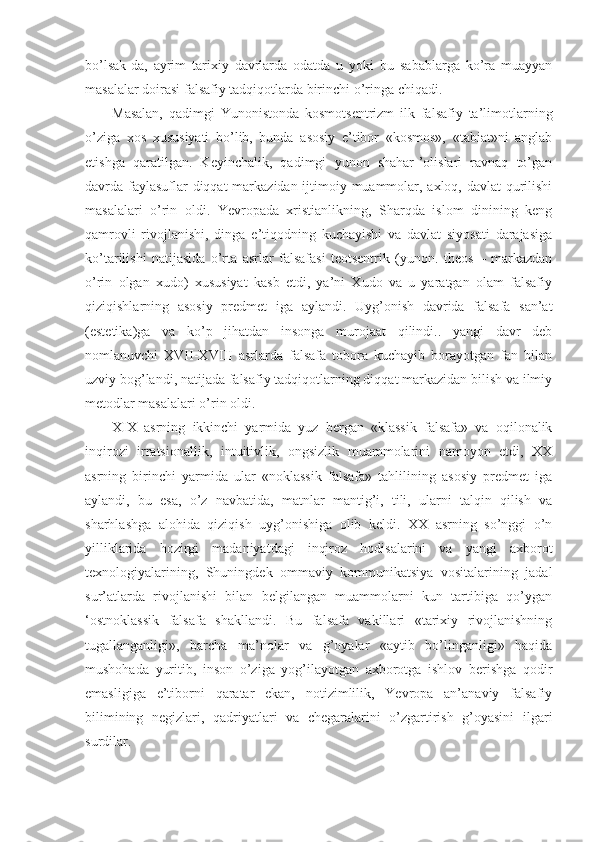 bo’lsak-da,   ayrim   tarixiy   davrlarda   odatda   u   yoki   bu   sabablarga   ko’ra   muayyan
masalalar doirasi falsafiy tadqiqotlarda birinchi o’ringa chiqadi. 
Masalan,   qadimgi   Yunonistonda   kosmotsentrizm   ilk   falsafiy   ta’limotlarning
o’ziga   xos   xususiyati   bo’lib,   bunda   asosiy   e’tibor   «kosmos»,   «tabiat»ni   anglab
etishga   qaratilgan.   Keyinchalik,   qadimgi   yunon   shahar-’olislari   ravnaq   to’gan
davrda faylasuflar  diqqat  markazidan ijtimoiy muammolar, axloq, davlat qurilishi
masalalari   o’rin   oldi.   Yevropada   xristianlikning,   Sharqda   islom   dinining   keng
qamrovli   rivojlanishi,   dinga   e’tiqodning   kuchayishi   va   davlat   siyosati   darajasiga
ko’tarilishi   natijasida   o’rta   asrlar   falsafasi   teotsentrik   (yunon.   theos   –   markazdan
o’rin   olgan   xudo)   xususiyat   kasb   etdi,   ya’ni   Xudo   va   u   yaratgan   olam   falsafiy
qiziqishlarning   asosiy   predmet   iga   aylandi.   Uyg’onish   davrida   falsafa   san’at
(estetika)ga   va   ko’p   jihatdan   insonga   murojaat   qilindi..   yangi   davr   deb
nomlanuvchi   XVII-XVIII   asrlarda   falsafa   tobora   kuchayib   borayotgan   fan   bilan
uzviy bog’landi, natijada falsafiy tadqiqotlarning diqqat markazidan bilish va ilmiy
metodlar masalalari o’rin oldi. 
XIX   asrning   ikkinchi   yarmida   yuz   bergan   «klassik   falsafa»   va   oqilonalik
inqirozi   irratsionallik,   intuitivlik,   ongsizlik   muammolarini   namoyon   etdi,   XX
asrning   birinchi   yarmida   ular   «noklassik   falsafa»   tahlilining   asosiy   predmet   iga
aylandi,   bu   esa,   o’z   navbatida,   matnlar   mantig’i,   tili,   ularni   talqin   qilish   va
sharhlashga   alohida   qiziqish   uyg’onishiga   olib   keldi.   XX   asrning   so’nggi   o’n
yilliklarida   hozirgi   madaniyatdagi   inqiroz   hodisalarini   va   yangi   axborot
texnologiyalarining,   Shuningdek   ommaviy   kommunikatsiya   vositalarining   jadal
sur’atlarda   rivojlanishi   bilan   belgilangan   muammolarni   kun   tartibiga   qo’ygan
‘ostnoklassik   falsafa   shakllandi.   Bu   falsafa   vakillari   «tarixiy   rivojlanishning
tugallanganligi»,   barcha   ma’nolar   va   g’oyalar   «aytib   bo’linganligi»   haqida
mushohada   yuritib,   inson   o’ziga   yog’ilayotgan   axborotga   ishlov   berishga   qodir
emasligiga   e’tiborni   qaratar   ekan,   notizimlilik,   Yevropa   an’anaviy   falsafiy
bilimining   negizlari,   qadriyatlari   va   chegaralarini   o’zgartirish   g’oyasini   ilgari
surdilar.  