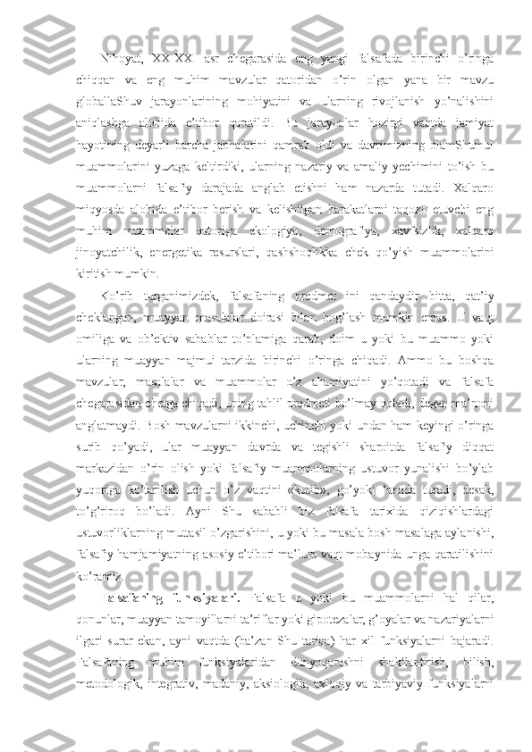 Nihoyat,   XX-XXI   asr   chegarasida   eng   yangi   falsafada   birinchi   o’ringa
chiqqan   va   eng   muhim   mavzular   qatoridan   o’rin   olgan   yana   bir   mavzu
globallaShuv   jarayonlarining   mohiyatini   va   ularning   rivojlanish   yo’nalishini
aniqlashga   alohida   e’tibor   qaratildi.   Bu   jarayonlar   hozirgi   vaqtda   jamiyat
hayotining   deyarli   barcha   jabhalarini   qamrab   oldi   va   davrimizning   olamShumul
muammolarini   yuzaga   keltirdiki,   ularning   nazariy   va   amaliy   yechimini   to’ish   bu
muammolarni   falsafiy   darajada   anglab   etishni   ham   nazarda   tutadi.   Xalqaro
miqyosda   alohida   e’tibor   berish   va   kelishilgan   harakatlarni   taqozo   etuvchi   eng
muhim   muammolar   qatoriga   ekologiya,   demografiya,   xavfsizlik,   xalqaro
jinoyatchilik,   energetika   resurslari,   qashshoqlikka   chek   qo’yish   muammolarini
kiritish mumkin. 
Ko’rib   turganimizdek,   falsafaning   predmet   ini   qandaydir   bitta,   qat’iy
cheklangan,   muayyan   masalalar   doirasi   bilan   bog’lash   mumkin   emas.   U   vaqt
omiliga   va   ob’ektiv   sabablar   to’plamiga   qarab,   doim   u   yoki   bu   muammo   yoki
ularning   muayyan   majmui   tarzida   birinchi   o’ringa   chiqadi.   Ammo   bu   boshqa
mavzular,   masalalar   va   muammolar   o’z   ahamiyatini   yo’qotadi   va   falsafa
chegarasidan chetga chiqadi, uning tahlil predmeti bo’lmay qoladi, degan ma’noni
anglatmaydi. Bosh mavzularni ikkinchi, uchinchi yoki undan ham keyingi o’ringa
surib   qo’yadi,   ular   muayyan   davrda   va   tegishli   sharoitda   falsafiy   diqqat
markazidan   o’rin   olish   yoki   falsafiy   muammolarning   ustuvor   yunalishi   bo’ylab
yuqoriga   ko’tarilish   uchun   o’z   vaqtini   «kutib»,   go’yoki   ‘anada   turadi,   desak,
to’g’riroq   bo’ladi.   Ayni   Shu   sababli   biz   falsafa   tarixida   qiziqishlardagi
ustuvorliklarning muttasil o’zgarishini, u yoki bu masala bosh masalaga aylanishi,
falsafiy hamjamiyatning asosiy e’tibori ma’lum vaqt mobaynida unga qaratilishini
ko’ramiz. 
Falsafaning   funksiyalari.   Falsafa   u   yoki   bu   muammolarni   hal   qilar,
qonunlar, muayyan tamoyillarni ta’riflar yoki gipotezalar, g’oyalar va nazariyalarni
ilgari   surar   ekan,   ayni   vaqtda   (ba’zan   Shu   tariqa)   har   xil   funksiyalarni   bajaradi.
Falsafaning   muhim   funksiyalaridan   dunyoqarashni   shakllantirish,   bilish,
metodologik,   integrativ,   madaniy,   aksiologik,   axloqiy   va   tarbiyaviy   funksiyalarni 