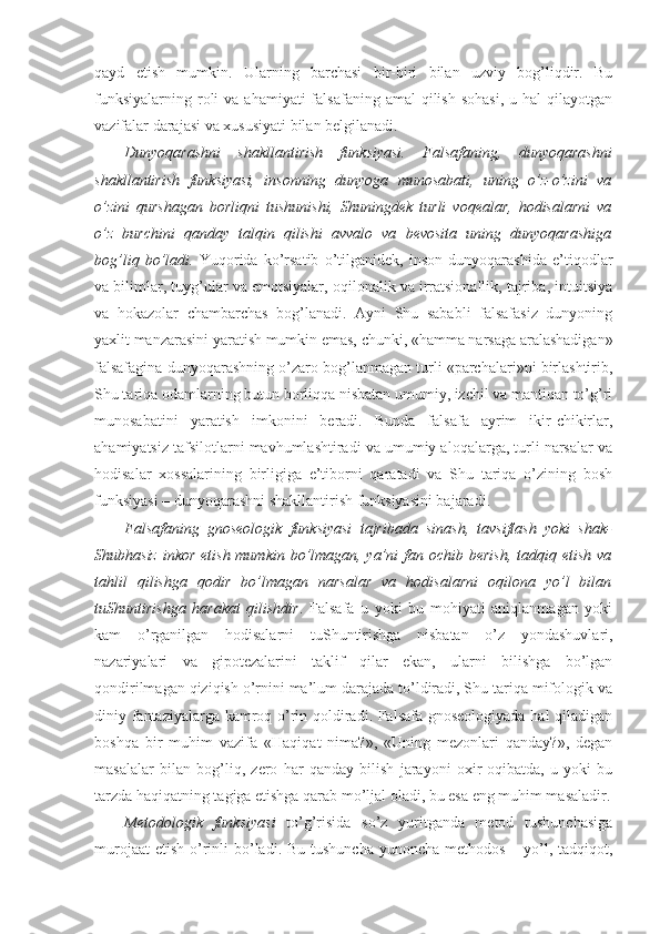 qayd   etish   mumkin.   Ularning   barchasi   bir-biri   bilan   uzviy   bog’liqdir.   Bu
funksiyalarning  roli   va  ahamiyati  falsafaning  amal  qilish  sohasi,   u hal   qilayotgan
vazifalar darajasi va xususiyati bilan belgilanadi. 
Dunyoqarashni   shakllantirish   funksiyasi.   Falsafaning,   dunyoqarashni
shakllantirish   funksiyasi,   insonning   dunyoga   munosabati,   uning   o’z-o’zini   va
o’zini   qurshagan   borliqni   tushunishi,   Shuningdek   turli   voqealar,   hodisalarni   va
o’z   burchini   qanday   talqin   qilishi   avvalo   va   bevosita   uning   dunyoqarashiga
bog’liq   bo’ladi.   Yuqorida   ko’rsatib   o’tilganidek,   inson   dunyoqarashida   e’tiqodlar
va bilimlar, tuyg’ular va emotsiyalar, oqilonalik va irratsionallik, tajriba, intuitsiya
va   hokazolar   chambarchas   bog’lanadi.   Ayni   Shu   sababli   falsafasiz   dunyoning
yaxlit manzarasini yaratish mumkin emas, chunki, «hamma narsaga aralashadigan»
falsafagina dunyoqarashning o’zaro bog’lanmagan turli «parchalari»ni birlashtirib,
Shu tariqa odamlarning butun borliqqa nisbatan umumiy, izchil va mantiqan to’g’ri
munosabatini   yaratish   imkonini   beradi.   Bunda   falsafa   ayrim   ikir-chikirlar,
ahamiyatsiz tafsilotlarni mavhumlashtiradi va umumiy aloqalarga, turli narsalar va
hodisalar   xossalarining   birligiga   e’tiborni   qaratadi   va   Shu   tariqa   o’zining   bosh
funksiyasi – dunyoqarashni shakllantirish funksiyasini bajaradi. 
Falsafaning   gnoseologik   funksiyasi   tajribada   sinash,   tavsiflash   yoki   shak-
Shubhasiz inkor etish mumkin bo’lmagan, ya’ni fan ochib berish,  tadqiq etish va
tahlil   qilishga   qodir   bo’lmagan   narsalar   va   hodisalarni   oqilona   yo’l   bilan
tuShuntirishga   harakat   qilishdir .   Falsafa   u   yoki   bu   mohiyati   aniqlanmagan   yoki
kam   o’rganilgan   hodisalarni   tuShuntirishga   nisbatan   o’z   yondashuvlari,
nazariyalari   va   gipotezalarini   taklif   qilar   ekan,   ularni   bilishga   bo’lgan
qondirilmagan qiziqish o’rnini ma’lum darajada to’ldiradi, Shu tariqa mifologik va
diniy fantaziyalarga kamroq o’rin qoldiradi. Falsafa gnoseologiyada hal  qiladigan
boshqa   bir   muhim   vazifa   «Haqiqat   nima?»,   «Uning   mezonlari   qanday?»,   degan
masalalar   bilan   bog’liq,   zero   har   qanday   bilish   jarayoni   oxir-oqibatda,   u   yoki   bu
tarzda haqiqatning tagiga etishga qarab mo’ljal oladi, bu esa eng muhim masaladir.
Metodologik   funksiyasi   to’g’risida   so’z   yuritganda   metod   tushunchasiga
murojaat  etish  o’rinli  bo’ladi. Bu  tushuncha  yunoncha methodos – yo’l, tadqiqot, 