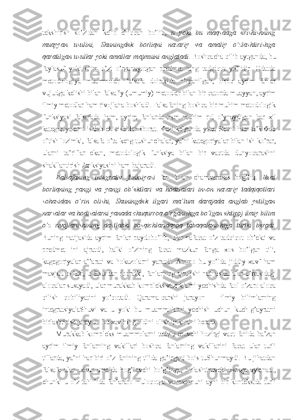 tekshirish   so’zidan   kelib   chiqqan   bo’lib,   u   yoki   bu   maqsadga   erishishning
muayyan   usulini,   Shuningdek   borliqni   nazariy   va   amaliy   o’zlashtirishga
qaratilgan usullar yoki amallar majmuini anglatadi . Boshqacha qilib aytganda, bu
faylasuf   yoki   olim   o’zi   o’rganayotgan   predmet   ning   tadqiqot   yo’lidir.   Odatda
metodologiya   muammolari   falsafa   doirasida   o’rganilgan,   biroq   ayrim   fanlar
vujudga kelishi bilan falsafiy (umumiy) metodlar bilan bir qatorda muayyan, ayrim
ilmiy metodlar ham rivojlana boshladi. Falsafaning boshqa bir muhim metodologik
funksiyasi   falsafada   ham,   ayrim   fanlarda   ham   muhim   rol   o’ynaydigan   har   xil
kategoriyalarni ishlab chiqishidan iborat. Kezi kelganda yana Shuni ham ta’kidlab
o’tish lozimki, falsafa o’ta keng tushunchalar, ya’ni kategoriyalar bilan ish ko’rar,
ularni   ta’riflar   ekan,   metodologik   funksiya   bilan   bir   vaqtda   dunyoqarashni
shakllantirish funksiyasini ham bajaradi. 
Falsafaning   integrativ   funksiyasi   fan   bilan   chambarchas   bog’liq.   Real
borliqning   yangi   va   yangi   ob’ektlari   va   hodisalari   inson   nazariy   tadqiqotlari
sohasidan   o’rin   olishi,   Shuningdek   ilgari   ma’lum   darajada   anglab   yetilgan
narsalar va hodisalarni yanada chuqurroq o’rganishga bo’lgan ehtiyoj ilmiy bilim
o’z   rivojlanishining   dastlabki   bosqichlaridayoq   tabaqalanishiga   turtki   beradi.
Buning   natijasida   ayrim   fanlar   paydobo’lib,   ular   nafaqat   o’z   tadqiqot   ob’ekti   va
predmet   ini   ajratdi,   balki   o’zining   faqat   mazkur   fanga   xos   bo’lgan   tili,
kagegoriyalar   a’’arati   va   hokazolarni   yaratdi.   Ammo   bu   yo’lda   jiddiy   xavf   ham
mavjud   bo’lib,   u   Shundan   iboratki,   fanlarning   ajralishi   natijasida   ular   o’rtasidagi
aloqalar susayadi, ular murakkab kompleks vazifalarni yechishda faol o’zaro aloqa
qilish   qobiliyatini   yo’qotadi.   Qarama-qarshi   jarayon   –   ilmiy   bilimlarning
integratsiyalaShuvi   va   u   yoki   bu   muammolarni   yechish   uchun   kuch-g’ayratni
birlashtirish jarayoni bu xavfning oldini olish imkonini beradi. 
Murakkab kompleks muammolarni tadqiq etuvchi hozirgi vaqt fanida ba’zan
ayrim   ilmiy   fanlarning   vakillari   boshqa   fanlarning   vakillarini   faqat   ular   turli
tillarda, ya’ni har biri o’z fanining tilida ga’irgani bois tuShunmaydi. Bu jihatdan
falsafa   ular   uchun   amalda   bog’lovchi   bo’g’inga,   birlashtiruvchi   asosga   aylanadi,
chunki   u   o’z   tahlilida   fanlararo   muloqotga   va   mazmuni   ayni   bir   kontekstda   turli 