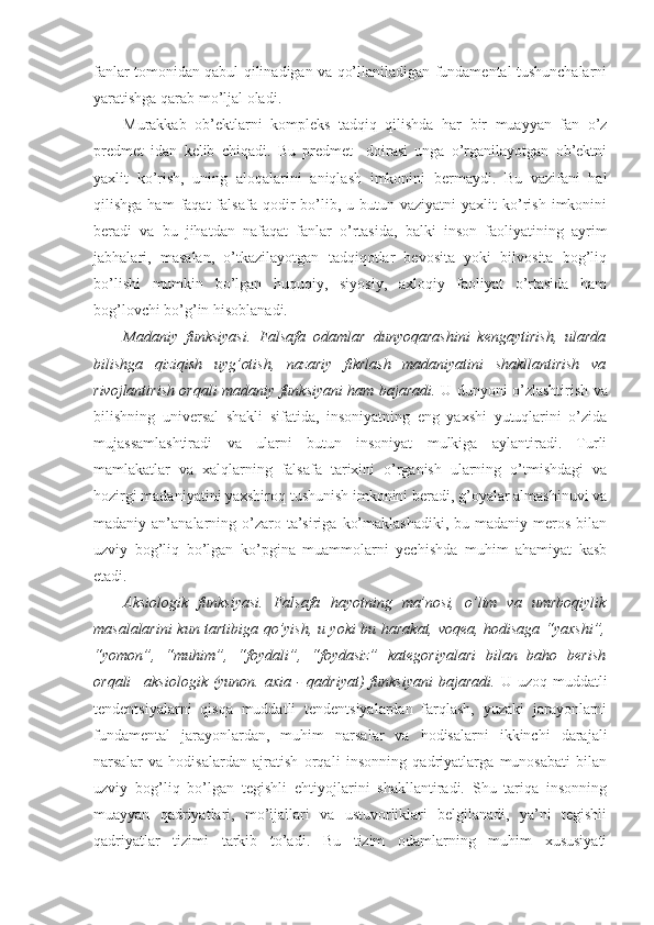 fanlar tomonidan qabul qilinadigan va qo’llaniladigan fundamental tushunchalarni
yaratishga qarab mo’ljal oladi. 
Murakkab   ob’ektlarni   kompleks   tadqiq   qilishda   har   bir   muayyan   fan   o’z
predmet   idan   kelib   chiqadi.   Bu   predmet     doirasi   unga   o’rganilayotgan   ob’ektni
yaxlit   ko’rish,   uning   aloqalarini   aniqlash   imkonini   bermaydi.   Bu   vazifani   hal
qilishga  ham  faqat  falsafa  qodir   bo’lib,  u  butun  vaziyatni  yaxlit  ko’rish   imkonini
beradi   va   bu   jihatdan   nafaqat   fanlar   o’rtasida,   balki   inson   faoliyatining   ayrim
jabhalari,   masalan,   o’tkazilayotgan   tadqiqotlar   bevosita   yoki   bilvosita   bog’liq
bo’lishi   mumkin   bo’lgan   huquqiy,   siyosiy,   axloqiy   faoliyat   o’rtasida   ham
bog’lovchi bo’g’in hisoblanadi. 
Madaniy   funksiyasi.   Falsafa   odamlar   dunyoqarashini   kengaytirish,   ularda
bilishga   qiziqish   uyg’otish,   nazariy   fikrlash   madaniyatini   shakllantirish   va
rivojlantirish orqali madaniy funksiyani ham bajaradi.   U dunyoni o’zlashtirish va
bilishning   universal   shakli   sifatida,   insoniyatning   eng   yaxshi   yutuqlarini   o’zida
mujassamlashtiradi   va   ularni   butun   insoniyat   mulkiga   aylantiradi.   Turli
mamlakatlar   va   xalqlarning   falsafa   tarixini   o’rganish   ularning   o’tmishdagi   va
hozirgi madaniyatini yaxshiroq tushunish imkonini beradi, g’oyalar almashinuvi va
madaniy an’analarning  o’zaro  ta’siriga  ko’maklashadiki,   bu madaniy  meros  bilan
uzviy   bog’liq   bo’lgan   ko’pgina   muammolarni   yechishda   muhim   ahamiyat   kasb
etadi. 
Aksiologik   funksiyasi.   Falsafa   hayotning   ma’nosi,   o’lim   va   umrboqiylik
masalalarini kun tartibiga qo’yish, u yoki bu harakat, voqea, hodisaga “yaxshi”,
“yomon”,   “muhim”,   “foydali”,   “foydasiz”   kategoriyalari   bilan   baho   berish
orqali– aksiologik  (yunon. axia  - qadriyat)  funksiyani  bajaradi.   U uzoq muddatli
tendentsiyalarni   qisqa   muddatli   tendentsiyalardan   farqlash,   yuzaki   jarayonlarni
fundamental   jarayonlardan,   muhim   narsalar   va   hodisalarni   ikkinchi   darajali
narsalar   va   hodisalardan   ajratish   orqali   insonning   qadriyatlarga   munosabati   bilan
uzviy   bog’liq   bo’lgan   tegishli   ehtiyojlarini   shakllantiradi.   Shu   tariqa   insonning
muayyan   qadriyatlari,   mo’ljallari   va   ustuvorliklari   belgilanadi,   ya’ni   tegishli
qadriyatlar   tizimi   tarkib   to’adi.   Bu   tizim   odamlarning   muhim   xususiyati 