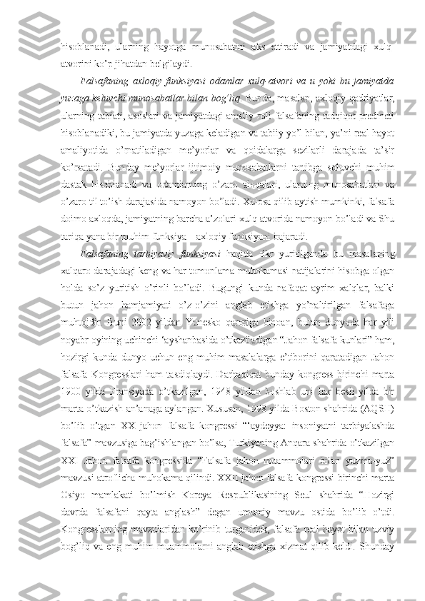 hisoblanadi,   ularning   hayotga   munosabatini   aks   ettiradi   va   jamiyatdagi   xulq-
atvorini ko’p jihatdan belgilaydi. 
Falsafaning   axloqiy   funksiyasi   odamlar   xulq-atvori   va   u   yoki   bu   jamiyatda
yuzaga keluvchi munosabatlar bilan bog’liq . Bunda, masalan, axloqiy qadriyatlar,
ularning  tabiati,  asoslari  va  jamiyatdagi  amaliy  roli   falsafaning  tadqiqot   predmeti
hisoblanadiki, bu jamiyatda yuzaga keladigan va tabiiy yo’l bilan, ya’ni real hayot
amaliyotida   o’rnatiladigan   me’yorlar   va   qoidalarga   sezilarli   darajada   ta’sir
ko’rsatadi.   Bunday   me’yorlar   ijtimoiy   munosabatlarni   tartibga   soluvchi   muhim
dastak   hisoblanadi   va   odamlarning   o’zaro   aloqalari,   ularning   munosabatlari   va
o’zaro til to’ish darajasida namoyon bo’ladi. Xulosa qilib aytish mumkinki, falsafa
doimo axloqda, jamiyatning barcha a’zolari xulq-atvorida namoyon bo’ladi va Shu
tariqa yana bir muhim funksiya – axloqiy funksiyani bajaradi. 
Falsafaning   tarbiyaviy   funksiyasi   haqida   fikr   yuritilganda   bu   masalaning
xalqaro darajadagi keng va har tomonlama muhokamasi natijalarini hisobga olgan
holda   so’z   yuritish   o’rinli   bo’ladi.   Bugungi   kunda   nafaqat   ayrim   xalqlar,   balki
butun   jahon   hamjamiyati   o’z-o’zini   anglab   etishga   yo’naltirilgan   falsafaga
muhtojdir.   Buni   2002   yildan   Yunesko   qaroriga   binoan,   butun   dunyoda   har   yili
noyabr oyining uchinchi ‘ayshanbasida o’tkaziladigan “Jahon falsafa kunlari” ham,
hozirgi   kunda   dunyo   uchun   eng   muhim   masalalarga   e’tiborini   qaratadigan   Jahon
falsafa   Kongresslari   ham   tasdiqlaydi.   Darhaqiqat   bunday   kongress   birinchi   marta
1900   yilda   Fransiyada   o’tkazilgan,   1948   yildan   boshlab   uni   har   besh   yilda   bir
marta o’tkazish an’anaga aylangan. Xususan, 1998 yilda Boston shahrida (AQSH)
bo’lib   o’tgan   XX   jahon   falsafa   kongressi   “‘aydeyya:   insoniyatni   tarbiyalashda
falsafa” mavzusiga bag’ishlangan bo’lsa, Turkiyaning Anqara shahrida o’tkazilgan
XXI   Jahon   falsafa   kongressida   “Falsafa   jahon   muammolari   bilan   yuzma-yuz”
mavzusi atroflicha muhokama qilindi. XXII jahon falsafa kongressi birinchi marta
Osiyo   mamlakati   bo’lmish   Koreya   Respublikasining   Seul   shahrida   “Hozirgi
davrda   falsafani   qayta   anglash”   degan   umumiy   mavzu   ostida   bo’lib   o’tdi.
Kongresslarning   mavzularidan   ko’rinib   turganidek,   falsafa   real   hayot   bilan   uzviy
bog’liq   va   eng   muhim   muammolarni   anglab   etishga   xizmat   qilib   keldi.   Shunday 