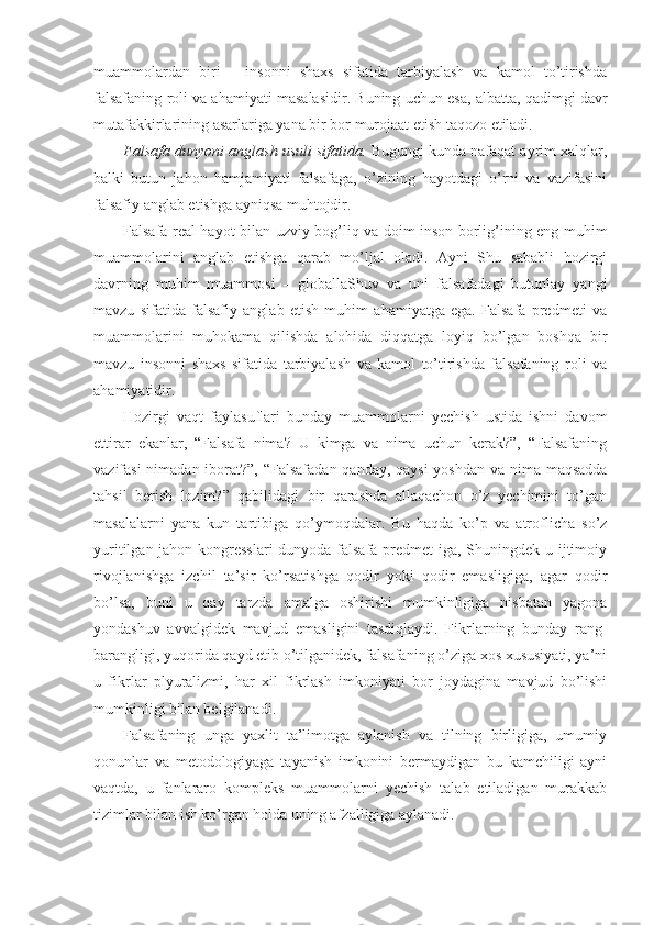 muammolardan   biri   –   insonni   shaxs   sifatida   tarbiyalash   va   kamol   to’tirishda
falsafaning roli va ahamiyati masalasidir. Buning uchun esa, albatta, qadimgi davr
mutafakkirlarining asarlariga yana bir bor murojaat etish taqozo etiladi.
Falsafa dunyoni anglash usuli sifatida.  Bugungi kunda nafaqat ayrim xalqlar,
balki   butun   jahon   hamjamiyati   falsafaga,   o’zining   hayotdagi   o’rni   va   vazifasini
falsafiy anglab etishga ayniqsa muhtojdir.
Falsafa real hayot bilan uzviy bog’liq va doim inson borlig’ining eng muhim
muammolarini   anglab   etishga   qarab   mo’ljal   oladi.   Ayni   Shu   sababli   hozirgi
davrning   muhim   muammosi   –   globallaShuv   va   uni   falsafadagi   butunlay   yangi
mavzu   sifatida   falsafiy   anglab   etish   muhim   ahamiyatga   ega.   Falsafa   predmeti   va
muammolarini   muhokama   qilishda   alohida   diqqatga   loyiq   bo’lgan   boshqa   bir
mavzu   insonni   shaxs   sifatida   tarbiyalash   va   kamol   to’tirishda   falsafaning   roli   va
ahamiyatidir. 
Hozirgi   vaqt   faylasuflari   bunday   muammolarni   yechish   ustida   ishni   davom
ettirar   ekanlar,   “Falsafa   nima?   U   kimga   va   nima   uchun   kerak?”,   “Falsafaning
vazifasi  nimadan iborat?”, “Falsafadan qanday, qaysi  yoshdan va nima maqsadda
tahsil   berish   lozim?”   qabilidagi   bir   qarashda   allaqachon   o’z   yechimini   to’gan
masalalarni   yana   kun   tartibiga   qo’ymoqdalar.   Bu   haqda   ko’p   va   atroflicha   so’z
yuritilgan jahon kongresslari  dunyoda falsafa predmet  iga, Shuningdek u ijtimoiy
rivojlanishga   izchil   ta’sir   ko’rsatishga   qodir   yoki   qodir   emasligiga,   agar   qodir
bo’lsa,   buni   u   qay   tarzda   amalga   oshirishi   mumkinligiga   nisbatan   yagona
yondashuv   avvalgidek   mavjud   emasligini   tasdiqlaydi.   Fikrlarning   bunday   rang-
barangligi, yuqorida qayd etib o’tilganidek, falsafaning o’ziga xos xususiyati, ya’ni
u   fikrlar   plyuralizmi,   har   xil   fikrlash   imkoniyati   bor   joydagina   mavjud   bo’lishi
mumkinligi bilan belgilanadi. 
Falsafaning   unga   yaxlit   ta’limotga   aylanish   va   tilning   birligiga,   umumiy
qonunlar   va   metodologiyaga   tayanish   imkonini   bermaydigan   bu   kamchiligi   ayni
vaqtda,   u   fanlararo   kompleks   muammolarni   yechish   talab   etiladigan   murakkab
tizimlar bilan ish ko’rgan holda uning afzalligiga aylanadi. 