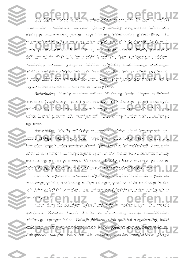 Quyidagilar   hozirgi   vaqtda   insoniyat   uchun   eng   muhim   fanlararo   kompleks
muammolar   hisoblanadi:   barqaror   ijtimoiy-iqtisodiy   rivojlanishni   ta’minlash;
ekologiya   muammolari;   jamiyat   hayoti   barcha   jabhalarining   globallaShuvi.   Bu
muammolarni falsafiy nuqtayi nazardan anglab etish alohida ahamiyat kasb etadi.
Ilmiy   yondashuvlardan   farqli   o’laroq,   muammoga   nisbatan   falsafiy   yondashish
dalillarni   talqin   qilishda   ko’proq   erkinlik   berilishi,   ilgari   surilayotgan   qoidalarni
isbotlashga   nisbatan   yengilroq   talablar   qo’yilishi,   mushohadaga   asoslangan
ta’riflar   berish,   sub’ektiv   baholash   huquqi   va   Shu   kabilar   bilan   tavsiflanadi.
Bunday   tadqiqotlar   bir   qarashda   uncha   katta   ahamiyatga   ega   emasdek   bo’lib
tuyulishi ham mumkin. Lekin amalda bunday emas. 
Birinchidan,   falsafiy   tadqiqot   oqilona   bilishning   fanda   olingan   natijalarni
tekshirish   (verifikatsiya   qilish)   yoki   rad   etish   (falsifikatsiya   qilish)   imkoniyati
yo’qligi tufayli lozim darajada samara bermagan yoki umuman ojiz bo’lib chiqqan
sohasida amalga oshiriladi. Insoniyat oqilona bilishning bundan boshqa usullariga
ega emas. 
Ikkinchidan,   falsafiy   refleksiya   muammoni   ko’rish   ufqini   kengaytiradi,   uni
tadqiq   etishga   nisbatan   yangicha,   o’ziga   xos   yondashuvlarni   taklif   qiladi,   Shu
jumladan   fanga   bunday   yondashuvlarni   ilgari   surishga   ko’maklashadi.   Zero,   aniq
ta’riflar va ishonchli dalillarga tayanadigan fan o’z fikrlari va xulosalarida bunday
erkinliklarga yo’l qo’ya olmaydi. Vaholanki, falsafiy tafakkur mulohaza yuritish va
baholashlarga nisbatan erkin yondashuvsiz o’zining betakrorligini yo’qotadi.
Hamonki plyuralizm falsafada me’yor hisoblanar, har bir alohida miyada esa
monizmga, ya’ni qarashlarning tartibga solingan, yaxlit va nisbatan ziddiyatlardan
xoli tizimiga kelish lozim ekan, falsafani qanday o’zlashtirish, undan qanday saboq
berish mumkin? 
Butun   dunyoda   aksariyat   faylasuflarni   birinchi   navbatda   ayni   Shu   masala
qiziqtiradi.   Xususan   Suqrot,   Seneka   va   o’tmishning   boshqa   mutafakkirlari
tajribasiga   tayangan   holda:   Falsafa   faktlarni   eslab   qolishni   o’rgatmasligi,   balki
mulohaza   yuritish   va   savollarga   javob   berish   qobiliyatini   rivojlantirishi   lozim.
Falsafadan   saboqlar   inson   har   bir   masala   yuzasidan   mutafakkirlar   fikriga 