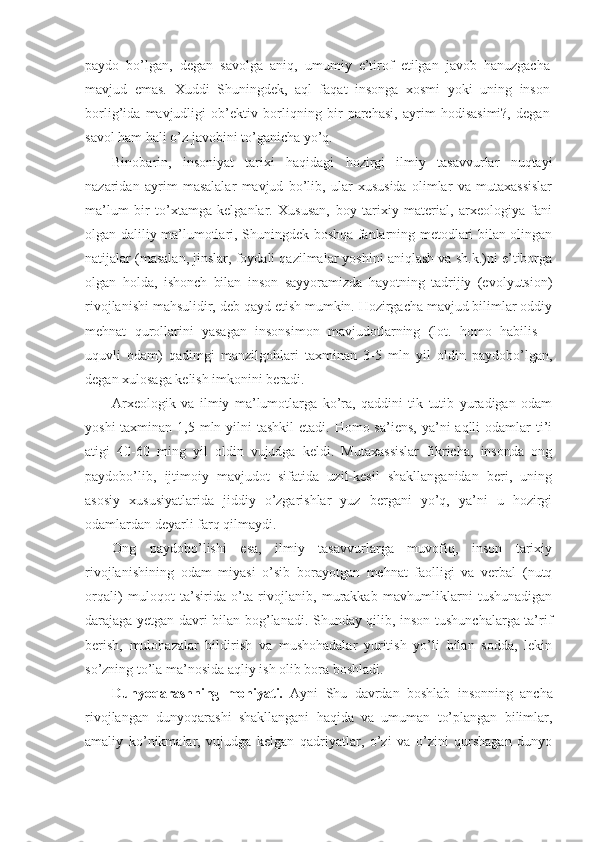 paydo   bo’lgan,   degan   savolga   aniq,   umumiy   e’tirof   etilgan   javob   hanuzgacha
mavjud   emas.   Xuddi   Shuningdek,   aql   faqat   insonga   xosmi   yoki   uning   inson
borlig’ida   mavjudligi   ob’ektiv   borliqning   bir   parchasi,   ayrim   hodisasimi?,   degan
savol ham hali o’z javobini to’ganicha yo’q. 
Binobarin,   insoniyat   tarixi   haqidagi   hozirgi   ilmiy   tasavvurlar   nuqtayi
nazaridan   ayrim   masalalar   mavjud   bo’lib,   ular   xususida   olimlar   va   mutaxassislar
ma’lum   bir   to’xtamga   kelganlar.   Xususan,   boy   tarixiy   material,   arxeologiya   fani
olgan daliliy ma’lumotlari, Shuningdek boshqa fanlarning metodlari bilan olingan
natijalar (masalan, jinslar, foydali qazilmalar yoshini aniqlash va sh.k.)ni e’tiborga
olgan   holda,   ishonch   bilan   inson   sayyoramizda   hayotning   tadrijiy   (evolyutsion)
rivojlanishi mahsulidir, deb qayd etish mumkin. Hozirgacha mavjud bilimlar oddiy
mehnat   qurollarini   yasagan   insonsimon   mavjudotlarning   (lot.   homo   habilis   –
uquvli   odam)   qadimgi   manzilgohlari   taxminan   3-5   mln   yil   oldin   paydobo’lgan,
degan xulosaga kelish imkonini beradi. 
Arxeologik   va   ilmiy   ma’lumotlarga   ko’ra,   qaddini   tik   tutib   yuradigan   odam
yoshi  taxminan 1,5 mln yilni  tashkil  etadi. Homo sa’iens,  ya’ni  aqlli  odamlar  ti’i
atigi   40-60   ming   yil   oldin   vujudga   keldi.   Mutaxassislar   fikricha,   insonda   ong
paydobo’lib,   ijtimoiy   mavjudot   sifatida   uzil-kesil   shakllanganidan   beri,   uning
asosiy   xususiyatlarida   jiddiy   o’zgarishlar   yuz   bergani   yo’q,   ya’ni   u   hozirgi
odamlardan deyarli farq qilmaydi. 
Ong   paydobo’lishi   esa,   ilmiy   tasavvurlarga   muvofiq,   inson   tarixiy
rivojlanishining   odam   miyasi   o’sib   borayotgan   mehnat   faolligi   va   verbal   (nutq
orqali)   muloqot   ta’sirida   o’ta   rivojlanib,   murakkab   mavhumliklarni   tushunadigan
darajaga yetgan davri bilan bog’lanadi. Shunday qilib, inson tushunchalarga ta’rif
berish,   mulohazalar   bildirish   va   mushohadalar   yuritish   yo’li   bilan   sodda,   lekin
so’zning to’la ma’nosida aqliy ish olib bora boshladi. 
Dunyoqarashning   mohiyati.   Ayni   Shu   davrdan   boshlab   insonning   ancha
rivojlangan   dunyoqarashi   shakllangani   haqida   va   umuman   to’plangan   bilimlar,
amaliy   ko’nikmalar,   vujudga   kelgan   qadriyatlar,   o’zi   va   o’zini   qurshagan   dunyo 