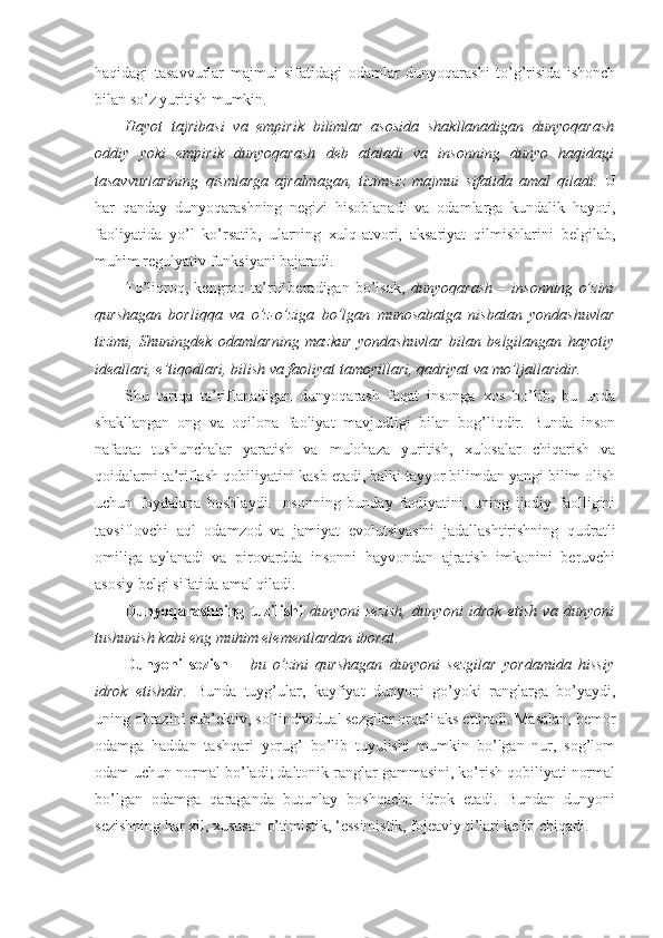 haqidagi   tasavvurlar   majmui   sifatidagi   odamlar   dunyoqarashi   to’g’risida   ishonch
bilan so’z yuritish mumkin. 
Hayot   tajribasi   va   empirik   bilimlar   asosida   shakllanadigan   dunyoqarash
oddiy   yoki   empirik   dunyoqarash   deb   ataladi   va   insonning   dunyo   haqidagi
tasavvurlarining   qismlarga   ajralmagan,   tizimsiz   majmui   sifatida   amal   qiladi.   U
har   qanday   dunyoqarashning   negizi   hisoblanadi   va   odamlarga   kundalik   hayoti,
faoliyatida   yo’l   ko’rsatib,   ularning   xulq-atvori,   aksariyat   qilmishlarini   belgilab,
muhim regulyativ funksiyani bajaradi. 
To’liqroq,   kengroq   ta’rif   beradigan   bo’lsak,   dunyoqarash   –   insonning   o’zini
qurshagan   borliqqa   va   o’z-o’ziga   bo’lgan   munosabatga   nisbatan   yondashuvlar
tizimi,   Shuningdek   odamlarning   mazkur   yondashuvlar   bilan   belgilangan   hayotiy
ideallari, e’tiqodlari, bilish va faoliyat tamoyillari, qadriyat va mo’ljallaridir. 
Shu   tariqa   ta’riflanadigan   dunyoqarash   faqat   insonga   xos   bo’lib,   bu   unda
shakllangan   ong   va   oqilona   faoliyat   mavjudligi   bilan   bog’liqdir.   Bunda   inson
nafaqat   tushunchalar   yaratish   va   mulohaza   yuritish,   xulosalar   chiqarish   va
qoidalarni ta’riflash qobiliyatini kasb etadi, balki tayyor bilimdan yangi bilim olish
uchun   foydalana   boshlaydi.   Insonning   bunday   faoliyatini,   uning   ijodiy   faolligini
tavsiflovchi   aql   odamzod   va   jamiyat   evolutsiyasini   jadallashtirishning   qudratli
omiliga   aylanadi   va   pirovardda   insonni   hayvondan   ajratish   imkonini   beruvchi
asosiy belgi sifatida amal qiladi.
Dunyoqarashning   tuzilishi   dunyoni   sezish,   dunyoni   idrok   etish   va   dunyoni
tushunish kabi eng muhim elementlardan iborat . 
Dunyoni   sezish   –   bu   o’zini   qurshagan   dunyoni   sezgilar   yordamida   hissiy
idrok   etishdir.   Bunda   tuyg’ular,   kayfiyat   dunyoni   go’yoki   ranglarga   bo’yaydi,
uning obrazini sub’ektiv, sof individual sezgilar orqali aks ettiradi. Masalan, bemor
odamga   haddan   tashqari   yorug’   bo’lib   tuyulishi   mumkin   bo’lgan   nur,   sog’lom
odam uchun normal bo’ladi; daltonik ranglar gammasini, ko’rish qobiliyati normal
bo’lgan   odamga   qaraganda   butunlay   boshqacha   idrok   etadi.   Bundan   dunyoni
sezishning har xil, xususan o’timistik, ‘essimistik, fojeaviy ti’lari kelib chiqadi.  