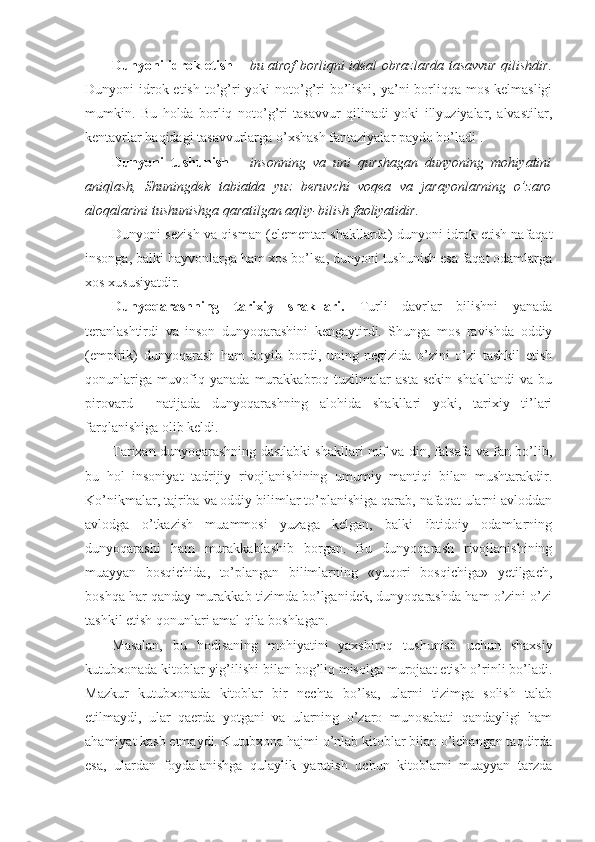 Dunyoni idrok etish   –   bu atrof borliqni ideal obrazlarda tasavvur qilishdir.
Dunyoni  idrok etish  to’g’ri  yoki  noto’g’ri  bo’lishi,  ya’ni  borliqqa mos kelmasligi
mumkin.   Bu   holda   borliq   noto’g’ri   tasavvur   qilinadi   yoki   illyuziyalar,   alvastilar,
kentavrlar haqidagi tasavvurlarga o’xshash fantaziyalar paydo bo’ladi . 
Dunyoni   tushunish   –   insonning   va   uni   qurshagan   dunyoning   mohiyatini
aniqlash,   Shuningdek   tabiatda   yuz   beruvchi   voqea   va   jarayonlarning   o’zaro
aloqalarini tushunishga qaratilgan aqliy-bilish faoliyatidir.  
Dunyoni sezish va qisman (elementar shakllarda) dunyoni idrok etish nafaqat
insonga, balki hayvonlarga ham xos bo’lsa, dunyoni tushunish esa faqat odamlarga
xos xususiyatdir. 
Dunyoqarashning   tarixiy   shakllari.   Turli   davrlar   bilishni   yanada
teranlashtirdi   va   inson   dunyoqarashini   kengaytirdi.   Shunga   mos   ravishda   oddiy
(empirik)   dunyoqarash   ham   boyib   bordi,   uning   negizida   o’zini   o’zi   tashkil   etish
qonunlariga   muvofiq   yanada   murakkabroq   tuzilmalar   asta-sekin   shakllandi   va   bu
pirovard     natijada   dunyoqarashning   alohida   shakllari   yoki,   tarixiy   ti’lari
farqlanishiga olib keldi. 
Tarixan dunyoqarashning dastlabki shakllari mif va din, falsafa va fan bo’lib,
bu   hol   insoniyat   tadrijiy   rivojlanishining   umumiy   mantiqi   bilan   mushtarakdir.
Ko’nikmalar, tajriba va oddiy bilimlar to’planishiga qarab, nafaqat ularni avloddan
avlodga   o’tkazish   muammosi   yuzaga   kelgan,   balki   ibtidoiy   odamlarning
dunyoqarashi   ham   murakkablashib   borgan.   Bu   dunyoqarash   rivojlanishining
muayyan   bosqichida,   to’plangan   bilimlarning   «yuqori   bosqichiga»   yetilgach,
boshqa har qanday murakkab tizimda bo’lganidek, dunyoqarashda ham o’zini o’zi
tashkil etish qonunlari amal qila boshlagan. 
Masalan,   bu   hodisaning   mohiyatini   yaxshiroq   tushunish   uchun   shaxsiy
kutubxonada kitoblar yig’ilishi bilan bog’liq misolga murojaat etish o’rinli bo’ladi.
Mazkur   kutubxonada   kitoblar   bir   nechta   bo’lsa,   ularni   tizimga   solish   talab
etilmaydi,   ular   qaerda   yotgani   va   ularning   o’zaro   munosabati   qandayligi   ham
ahamiyat kasb etmaydi. Kutubxona hajmi o’nlab kitoblar bilan o’lchangan taqdirda
esa,   ulardan   foydalanishga   qulaylik   yaratish   uchun   kitoblarni   muayyan   tarzda 