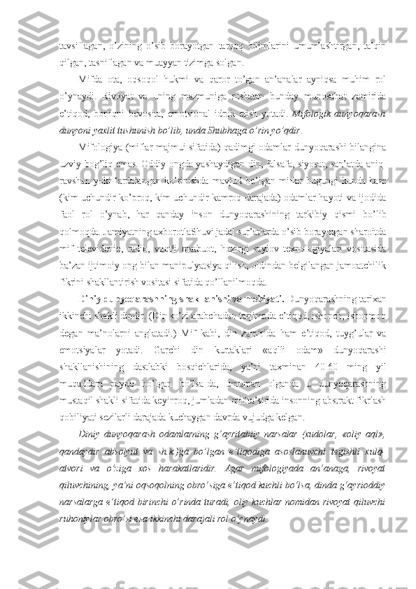 tavsiflagan,   o’zining   o’sib   borayotgan   tarqoq   bilimlarini   umumlashtirgan,   talqin
qilgan, tasniflagan va muayyan tizimga solgan. 
Mifda   ota,   oqsoqol   hukmi   va   qaror   to’gan   an’analar   ayniqsa   muhim   rol
o’ynaydi.   Rivoyat   va   uning   mazmuniga   nisbatan   bunday   munosabat   zamirida
e’tiqod,   borliqni   bevosita,   emotsional   idrok   etish   yotadi.   Mifologik   dunyoqarash
dunyoni yaxlit tushunish bo’lib, unda Shubhaga o’rin yo’qdir . 
Mifologiya (miflar majmui sifatida) qadimgi odamlar dunyoqarashi bilangina
uzviy bog’liq emas. Oddiy ongda yashaydigan din, falsafa, siyosat, san’atda aniq-
ravshan   yoki   ‘ardalangan   ko’rinishda   mavjud   bo’lgan   miflar   bugungi   kunda   ham
(kim uchundir ko’proq, kim uchundir kamroq darajada) odamlar hayoti va ijodida
faol   rol   o’ynab,   har   qanday   inson   dunyoqarashining   tarkibiy   qismi   bo’lib
qolmoqda. Jamiyatning axborotlaShuvi jadal sur’atlarda o’sib borayotgan sharoitda
mif   televidenie,   radio,   vaqtli   matbuot,   hozirgi   saylov   texnologiyalari   vositasida
ba’zan ijtimoiy ong bilan manipulyatsiya qilish, oldindan belgilangan jamoatchilik
fikrini shakllantirish vositasi sifatida qo’llanilmoqda. 
Diniy dunyoqarashning shakllanishi va mohiyati.  Dunyoqarashning tarixan
ikkinchi shakli dindir. (Din so’zi arabchadan tarjimada e’tiqod, ishonch, ishonmoq
degan   ma’nolarni   anglatadi.)   Mif   kabi,   din   zamirida   ham   e’tiqod,   tuyg’ular   va
emotsiyalar   yotadi.   Garchi   din   kurtaklari   «aqlli   odam»   dunyoqarashi
shakllanishining   dastlabki   bosqichlarida,   ya’ni   taxminan   40-60   ming   yil
muqaddam   paydo   bo’lgan   bo’lsa-da,   umuman   olganda   u   dunyoqarashning
mustaqil shakli sifatida keyinroq, jumladan mif ta’sirida insonning abstrakt fikrlash
qobiliyati sezilarli darajada kuchaygan davrda vujudga kelgan. 
Diniy   dunyoqarash   odamlarning   g’ayritabiiy   narsalar   (xudolar,   «oliy   aql»,
qandaydir   absolyut   va   sh.k.)ga   bo’lgan   e’tiqodiga   asoslanuvchi   tegishli   xulq-
atvori   va   o’ziga   xos   harakatlaridir.   Agar   mifologiyada   an’anaga,   rivoyat
qiluvchining, ya’ni oqsoqolning obro’siga e’tiqod kuchli bo’lsa, dinda g’ayrioddiy
narsalarga e’tiqod birinchi o’rinda turadi, oliy kuchlar nomidan rivoyat  qiluvchi
ruhoniylar obro’si esa ikkinchi darajali rol o’ynaydi.  