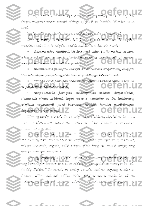 Xullas, din murakkab ma’naviy tuzilma va ijtimoiy-tarixiy hodisa bo’lib, unda
e’tiqod   muqarrar   tarzda   birinchi   o’ringa   qo’yiladi   va   hamisha   bilimdan   ustun
turadi.
bga ko’ra boshqa odamlar dunyoqarashiga hech qachon o’xshamaydi. 
Dinning   asosiy   funksiyalari.   Mif   bilan   taqqoslaganda,   din   funksiyalari
murakkabroqdir.  Din funksiyalari orasida quyidagilarni farqlash mumkin:
dunyoqarashni   shakllantirish   funksiyasi   butun   borliq   qachon   va   nima
uchun   paydobo’lgan   va   bunda   g’ayrioddiy   kuchning   olamShumul   roli   qanday
namoyon bo’lgan, degan savollarga javob beradi;

kommunikativ funksiya si   muloqot va shaxslararo  aloqalarning muayyan
ti’ini ta’minlaydi, jamiyatning ji’slaShuvi va yaxlitligiga ko’maklashadi;

tartibga solish funksiyasi odamlar xulq-atvorini tartibga soluvchi tegishli
me’yorlar va qoidalarni belgilaydi;

kom p ensator lik   funksiya si   etishmayotgan   axborot,   diqqat-e’tibor,
g’amxo’rlik   o’rnini   to’ldiradi,   hayot   ma’nosi,   istiqbollar   va   Shu   kabilarning
yo’qligini   sezdirmaydi,   ya’ni   insonning   kundalik   hayotda   qondirilmagan
ehtiyojlari o’rnini to’ldiradi. 
Dinning asosiy ildizlari.  Din qonuniy hodisa sifatida vujudga kelgan bo’lib, u
insonning   g’ayrioddiy   narsalar   va   hodisalarga   bo’lgan   e’tiqodini   to’yintiruvchi
chuqur ildizlarga egadir.
Dinning   psixologik   ildizi   avvalo   inson   tabiatida   mavjud   bo’lib,   u   inson
intellektining   rivojlanish   darajasi   va   tanqidiy   fikrlash   qobiliyatidan   qat’iy   nazar,
nafaqat   tushunish,   anglash,   balki   e’tiqod   qilish   istagi   va   hattoki   ehtiyojining
hamisha namoyon bo’lishidir. 
Dinning   gnoseologik   ildizlari   oqilona   bilim   nuqtayi   nazaridan   dunyo   o’z
rang-barangligida   insonga   cheksiz   murakkab   bo’lib   tuyulishida   namoyon   bo’ladi.
Forobiy   fikricha   “Din   nazariy   va   amaliy   qonunlar   tuzilgan   paytdagina   odamlar
e’tiqodi,   ta’limi   tarbiyasi   yo’llari   ishlab   chiqilgandagina   paydo   bo’ladi   va
mustahkamlanadi. Ana Shunday din tufayli omma baxt saodat uchun yetarli bilim 