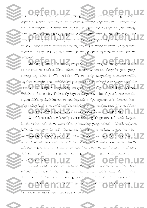 olishi  mumkin” 1
. Odamzod o’zini qurshagan borliqni  faqat qisman anglab yetadi.
Ayni Shu sababli olam inson uchun sirlar va mo’jizalarga to’ladir. Odamzod o’zi
e’tiqod qiladigan ko’p narsalarni  faqat aqlga tayanib isbotlashga ham, rad etishga
ham   qodir   bo’lmaganidek,   yuqorida   zikr   etilgan   sirlar   va   mo’jizalarga   javob
to’ishga   ham   (balki   hozircha)   qodir   emas.   psixologlar   qayd   etganidek,   «o’ta
mushkul   vazifa   aqlni   o’tmaslashtiradi»,   inson   yechimsiz   muammolar   qarshisida
o’zini ojiz his qiladi va aql dalillarini uydirma, g’ayrioddiy narsalar bilan osongina
to’ldiradi. 
Dinning   ijtimoiy   ildizlari   jamiyatda   doimo   mavjud   bo’lgan   tengsizlik,
qashshoqlik   va   adolatsizlikni,   odamlar   qancha   urinmasin   o’zgartira   yoki   yenga
olmaganligi   bilan   bog’liq.   Adolatsizlik   va   foniy   dunyoning   nomukammalligi
tuyg’usi chorasizlik va umidsizlikni yuzaga keltiradi, so’nggi zikr etilgan tuyg’ular
osongina   u   dunyoda   hayotning   mavjudligiga   bo’lgan   ishonchga   aylanadi.
Vaholanki, har qanday din haqiqiy hayot u dunyodadir, deb o’rgatadi. Muammolar,
qiyinchiliklarga   duch   kelgan   va   real   hayotda   o’ziga   tayanch   to’a   olmagan   inson
g’ayrioddiy kuchlarga umid bog’lab, narigi dunyoga murojaat etadi. Ularga e’tiqod
qilib, odamzod taskin va tasalli to’adi va oxir-oqibatda taqdirga tan beradi. 
Dunni idrok etishda falsafiy dunqarashning o’ziga xos roli-   unda dunyoni
bilish,   sezish,   ko’rish   va   tushunishning   butunlay   yangi   sohasi   –   falsafa   vujudga
kelishida   namoyon   bo’ladi.   Darhaqiqat   falsafa   –   bu   nafaqat   u   yoki   bu   odam
dunyoqarashining shakli, balki ijtimoiy ong shakli, odamlar borlig’i va bilishining
umumiy tamoyillari, ularning dunyoga munosabati  aks etuvchi, tabiat, jamiyat  va
tafakkurning   eng   umumiy   qonunlari   kashf   etiluvchi   va   ta’riflanuvchi   ma’naviy
faoliyatdir.  ya’ni   bu  dunyoga  va  insonning  undagi  o’rniga   nisbatan  qarashlarning
umumiy tizimidir. 
Bunday   qarashlar   zamirini   savollar   va   insonning   ularga   javob   to’ish   istagi
yotuvchi oqilona yo’l  bilan olingan bilimlar majmuini  tashkil  etadi. Ammo bilish
Shunday bir tabiatga egaki, bir savolga javob ko’pincha boshqa bir talay savollarni
yuzaga   keltiradi   va   ba’zan   muammoga   nafaqat   oydinlik   kiritmaydi,   balki   uni
1
 Al –Fоrоbiy.  Fоzil оdamlar shahri. -T.: SHarq, 1999 –B.93-94. 