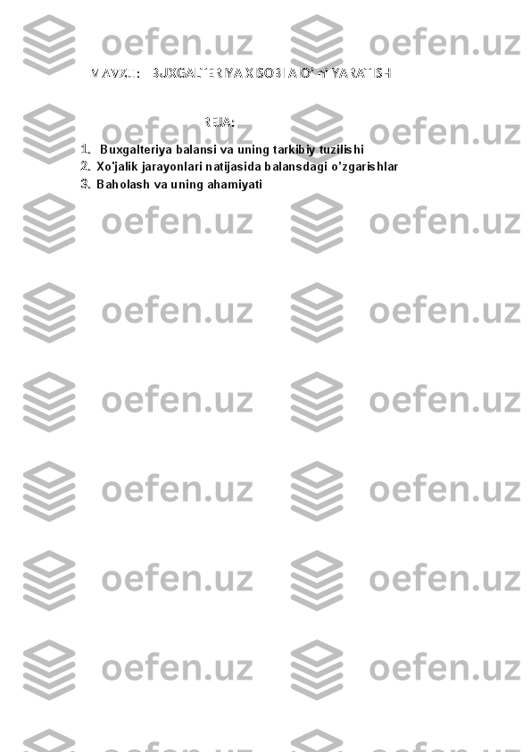 MAVZU :    BUXGALTERIYA XISOBI AIO’ ni YARATISH
                                   REJA:
1.   Buxgalteriya balansi va uning tarkibiy tuzilishi
2. Xo'jalik jarayonlari natijasida balansdagi  o’zgarishlar
3. Baholash va uning ahamiyati 