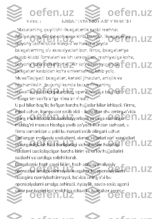 MAVZU :                      BUXGALTERIYA XISOBI AIO’ ni YARATISH
Masalaning quy ilishi- Buxgalterlik kasbi   mehnat 
faoliyatining har bir sohasiga kirib borgan. Buxgalteriya 
ixtiyoriy tashkilotda mavjud va hamma joyda 
buxgalterning o‘z xususiyatlari bor. Biroq, buxgalteriya 
hisob-kitobi formalari va ish tamoyillari, mohiyatiga ko‘ra, 
ixtiyoriy soha uchun bir xil. Bir so‘z bilan aytganda, 
buxgalter kasbidan ko‘ra universalroq kasb yo‘q.
Muvaffaqiyatli buxgalter, kerakli jihatdan, aniqlik va 
ishchanlikdir. Bugungi kunda butun firmaning 
muvaffaqiyati buxgalterning operativligiga bog‘liqdir.
Buxgalter vazifalariga nimalar kiradi?
U pul bilan bog‘liq bo‘lgan barcha hujjatlar bilan ishlaydi. Firma,
misol uchun, kompyuter sotib oldi – buxgalter shu erning o‘zida
uning ma’lumotlar bazasini tayyorlaydi va unga sarflangan 
mablag‘ni maxsus hisobga yozib qo‘yadi. Bundan tashqari, u 
firma tomonidan u yoki bu narsani sotib olingani uchun 
sarflangan moliyaviy vositalarni, xizmat safarlari sarf-xarajatlari 
to‘langanligi, ish haqi berilganligi va hokazolar haqidagi 
faktlarni tasdiqlaydigan barcha kirim va to‘lov hujjatlarini 
saqlashi va tartibga solishi kerak.
Buxgaltersiz hech qaysi bitim, hech qanday moliyaviy 
operatsiya amalga oshmaydi. Buxgalter bu operatsiyalarni 
faqatgina rasmiylashtirmaydi, ba’zida uning o‘zi bu 
operatsiyalarni amalga oshiradi. Aytaylik, savdo-sotiq agenti 
tovar partiyasini iste’molchiga etkazdi – buxgalter agent  