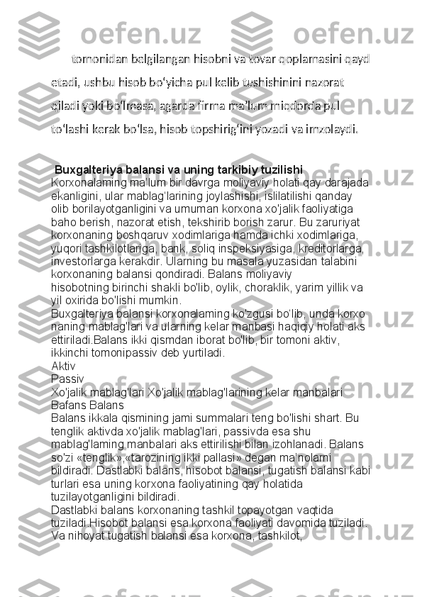 tomonidan belgilangan hisobni va tovar qoplamasini qayd
etadi, ushbu hisob bo‘yicha pul kelib tushishinini nazorat 
qiladi yoki bo‘lmasa, agarda firma ma’lum miqdorda pul 
to‘lashi kerak bo‘lsa, hisob topshirig‘ini yozadi va imzolaydi.
  Buxgalteriya balansi va uning tarkibiy tuzilishi
Korxonalaming ma’lum bir davrga moliyaviy holati qay darajada
ekanligini, ular mablag‘larining joylashishi, islilatilishi qanday 
olib   borilayotganligini va umuman korxona xo'jalik faoliyatiga 
baho berish,   nazorat etish, tekshirib borish zarur. Bu zaruriyat 
korxonaning boshqaruv   xodimlariga hamda ichki xodimlariga, 
yuqori tashkilotlariga, bank, soliq   inspeksiyasiga, kreditorlarga, 
investorlarga kerakdir. Ularning bu masala   yuzasidan talabini 
korxonaning balansi qondiradi. Balans moliyaviy
hisobotning birinchi shakli bo'lib, oylik, choraklik, yarim yillik va 
yil   oxirida bo'lishi mumkin.
Buxgalteriya balansi korxonalaming ko'zgusi bo‘lib, unda korxo
naning mablag'lari va ularning kelar manbasi haqiqiy holati aks 
ettiriladi.Balans ikki qismdan iborat bo'lib, bir tomoni aktiv, 
ikkinchi tomonipassiv deb yurtiladi.
Aktiv
Passiv
Xo'jalik mablag'lari   Xo'jalik mablag'larining kelar manbalari
Bafans   Balans
Balans ikkala qismining jami summalari teng bo'lishi shart. Bu
tenglik aktivda xo'jalik mablag'lari, passivda esa shu 
mablag'laming   manbalari aks ettirilishi bilan izohlanadi. Balans 
so'zi «tenglik»,«tarozining ikki pallasi» degan ma’nolarni 
bildiradi.   Dastlabki balans, hisobot balansi, tugatish balansi kabi
turlari esa   uning korxona faoliyatining qay holatida 
tuzilayotganligini bildiradi.
Dastlabki balans korxonaning tashkil topayotgan vaqtida 
tuziladi.Hisobot balansi esa korxona faoliyati davomida tuziladi. 
Va nihoyat   tugatish balansi esa korxona, tashkilot,  