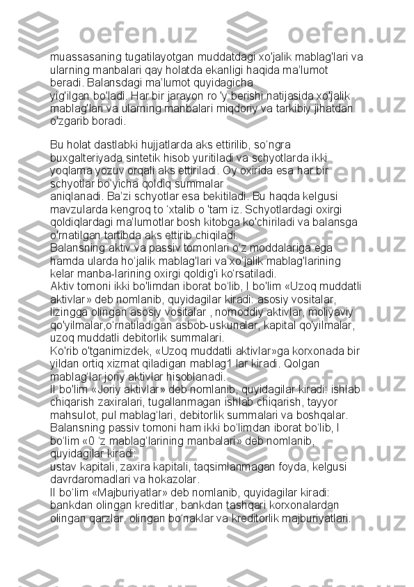 muassasaning tugatilayotgan   muddatdagi xo'jalik mablag'lari va
ularning manbalari qay holatda   ekanligi haqida ma’lumot 
beradi. Balansdagi ma’lumot quyidagicha
yig'ilgan bo'ladi. Har bir jarayon ro 'y berishi natijasida xo'jalik
mablag'lari va ularning manbalari miqdoriy va tarkibiy jihatdan 
o'zgarib   boradi.
Bu holat dastlabki hujjatlarda aks ettirilib, so‘ngra 
buxgalteriyada sintetik hisob yuritiladi va schyotlarda ikki 
yoqlama yozuv orqali aks ettiriladi.  Oy oxirida esa har bir 
schyotlar bo‘yicha qoldiq summalar
aniqlanadi. Ba’zi schyotlar esa bekitiladi. Bu haqda kelgusi 
mavzularda   kengroq to ‘xtalib o 'tam iz. Schyotlardagi oxirgi 
qoldiqlardagi   ma’lumotlar bosh kitobga ko'chiriladi va balansga 
o'rnatilgan tartibda   aks ettirib chiqiladi.
Balansning aktiv va passiv tomonlari o‘z moddalariga ega 
hamda   ularda ho‘jalik mablag'lari va xo‘jalik mablag'larining 
kelar manba-larining oxirgi qoldig'i ko‘rsatiladi.
Aktiv tomoni ikki bo'limdan iborat bo‘lib, I bo'lim «Uzoq muddatli
aktivlar» deb nomlanib, quyidagilar kiradi: asosiy vositalar, 
lizingga   olingan asosiy vositalar , nomoddiy aktivlar, moliyaviy 
qo'yilmalar,o‘rnatiladigan asbob-uskunalar, kapital qo'yilmalar, 
uzoq muddatli   debitorlik summalari.
Ko'rib o'tganimizdek, «Uzoq muddatli aktivlar»ga korxonada bir
yildan ortiq xizmat qiladigan mablag1 lar kiradi. Qolgan 
mablag‘lar   joriy aktivlar hisoblanadi.
II bo'lim «Joriy aktivlar» deb nomlanib, quyidagilar kiradi: ishlab
chiqarish zaxiralari, tugallanmagan ishlab chiqarish, tayyor 
mahsulot,   pul mablag‘lari, debitorlik summalari va boshqalar.
Balansning passiv tomoni ham ikki bo‘limdan iborat bo‘lib, I 
bo‘lim   «0 ‘z mablag‘larining manbalari» deb nomlanib, 
quyidagilar kiradi:
ustav kapitali, zaxira kapitali, taqsimlanmagan foyda, kelgusi 
davrdaromadlari va hokazolar.
II bo‘lim «Majburiyatlar» deb nomlanib, quyidagilar kiradi: 
bankdan   olingan kreditlar, bankdan tashqari korxonalardan 
olingan qarzlar,   olingan bo‘naklar va kreditorlik majburiyatlari. 