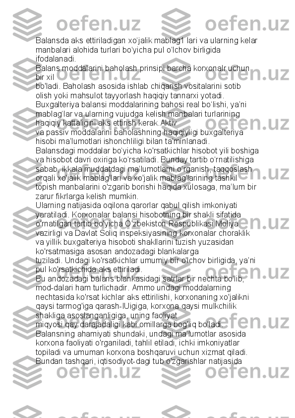 Balansda aks ettiriladigan xo‘jalik mablag1 lari va ularning kelar
manbalari alohida turlari bo‘yicha pul o‘lchov birligida 
ifodalanadi.
Balans moddalarini baholash prinsipi barcha korxonalr uchun 
bir xil
bo'ladi. Baholash asosida ishlab chiqarish vositalarini sotib 
olish yoki   mahsulot tayyorlash haqiqiy tannarxi yotadi. 
Buxgalteriya balansi   moddalarining bahosi real bo‘lishi, ya’ni 
mablag‘lar va ularning vujudga   kelish manbalari turlarining 
haqiqiy kattaligini aks ettirish kerak.Aktiv
va passiv moddalarini baholashning haqiqiyligi buxgalteriya 
hisobi   ma’lumotlari ishonchliligi bilan ta’minlanadi.
Balansdagi moddalar bo‘yicha ko'rsatkichlar hisobot yili boshiga
va hisobot davri oxiriga ko‘rsatiladi. Bunday tartib o‘rnatilishiga 
sabab,   ikkala muddatdagi ma’lumotlarni o‘rganish, taqqoslash 
orqali xo'jalik   mablag'lari va xo'jalik mablag'larining tashkil 
topish manbalarini o'zgarib   borishi haqida xulosaga, ma’lum bir 
zarur fikrlarga kelish mumkin.
Ularning natijasida oqilona qarorlar qabul qilish imkoniyati 
yaratiladi.  Korxonalar balansi hisobotning bir shakli sifatida 
o'rnatilgan tartib bo'yicha O'zbekiston Respublikasi Moliya 
vazirligi va Davlat Soliq inspeksiyasining korxonalar choraklik 
va yillik buxgalteriya hisoboti shakllarini tuzish yuzasidan 
ko'rsatmasiga asosan andozadagi blankalarga
tuziladi. Undagi ko'rsatkichlar umumiy bir o'lchov birligida, ya’ni 
pul ko'rsatkichida aks ettiriladi.
Bu andozadagi balans blankasidagi satrlar bir nechta bo'lib, 
mod-dalari ham turlichadir. Ammo undagi moddalarning 
nechtasida ko'rsat   kichlar aks ettirilishi, korxonaning xo'jalikni 
qaysi tarmog'iga qarash-lUigiga, korxona qaysi mulkchilik 
shakliga asoslanganligiga, uning faoliyat
miqyosi qay darajadaligi kabi omillarga bog'liq bo'ladi.
Balansning ahamiyati shundaki, undagi ma’lumotlar asosida 
korxona   faoliyati o'rganiladi, tahlil etiladi, ichki imkoniyatlar 
topiladi va umuman   korxona boshqaruvi uchun xizmat qiladi. 
Bundan tashqari, iqtisodiyot-dagi tub o'zgarishlar natijasida  