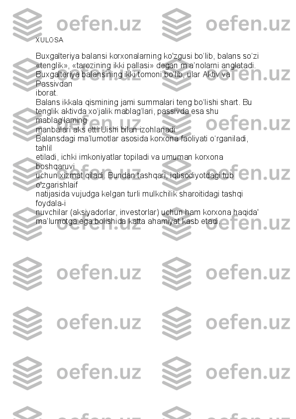 XULOSA
Buxgalteriya balansi korxonalarning ko'zgusi bo‘lib, balans so‘zi
«tenglik», «tarozining ikki pallasi» degan m a’nolarni anglatadi.
Buxgalteriya balansining ikki tomoni bo‘lib, ular Aktiv va 
Passivdan
iborat.
Balans ikkala qismining jami summalari teng bo‘lishi shart. Bu
tenglik aktivda xo‘jalik mablag‘lari, passivda esa shu 
mablag‘laming
manbalari aks ettirUishi bilan izohlanadi
Balansdagi ma’lumotlar asosida korxona faoliyati o‘rganiladi, 
tahlil
etiladi, ichki imkoniyatlar topiladi va umuman korxona 
boshqaruvi
uchun xizmat qiladi. Bundan tashqari, iqtisodiyotdagi tub 
o'zgarishlaif
natijasida vujudga kelgan turli mulkchilik sharoitidagi tashqi 
foydala-i
nuvchilar (aksiyadorlar, investorlar) uchun ham korxona haqida'
ma’lumotga ega bolishida katta ahamiyat kasb etadi. 