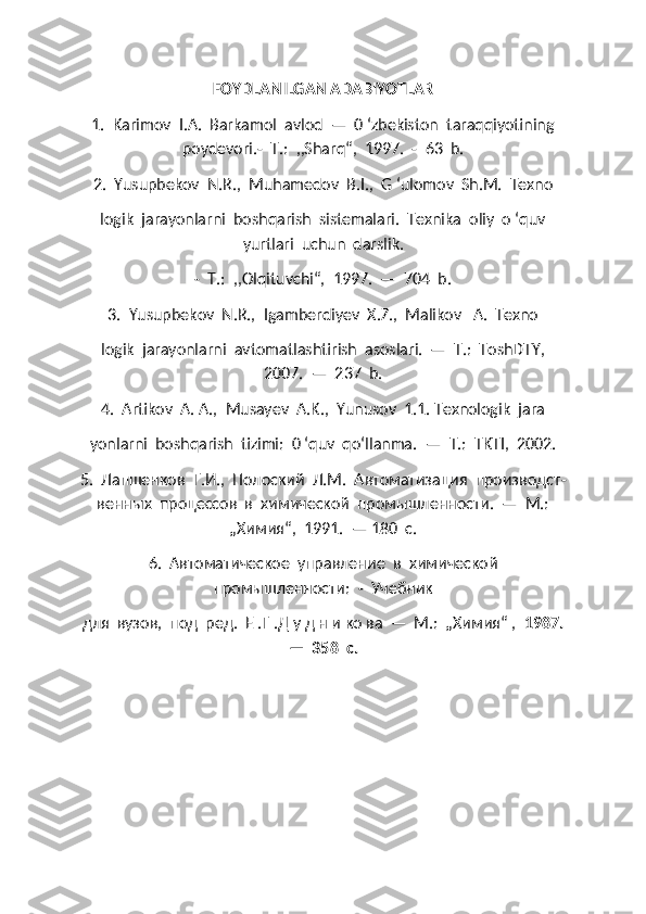 FOYDLANILGAN ADABIYOTLAR
1.  Karimov  I.A.  Barkamol  avlod  —  0 ‘zbekiston  taraqqiyotining
poydevori.-  Т.:  ,,Sharq“,  1997.  -  63  b.
2.  Yusupbekov  N.R.,  Muhamedov  B.I.,  G ‘ulomov  Sh.M.  Texno
logik  jarayonlarni  boshqarish  sistemalari.  Texnika  oliy  o ‘quv
yurtlari  uchun  darslik.
-  Т.:  ,,Olqituvchi“,  1997.  —  704  b.
3.  Yusupbekov  N.R.,  Igamberdiyev  X.Z.,  Malikov   A.  Texno
logik  jarayonlarni  avtomatlashtirish  asoslari.  —  Т.:  ToshDTY,
2007.  —  237  b.
4.  Artikov  A. A.,  Musayev  A.K.,  Yunusov  1.1. Texnologik  jara
yonlarni  boshqarish  tizimi:  0 ‘quv  qo‘llanma.   —  Т.:   TKTI ,  2002.
5.  Лапшенков  Г.И.,  Полоский  Л.М.  Автоматизация  производст -
венных  процессов  в  химической  промышленности.  —  М.:
„Химия“,  1991.  — 180  с.
6.  Автоматическое  управление  в  химической
промышленности:  -  Учебник 
для  вузов,  под  ред.  Е .Г .Д у д н и ко ва  —  М.:  „Химия“ ,   1987.
—  358  с. 