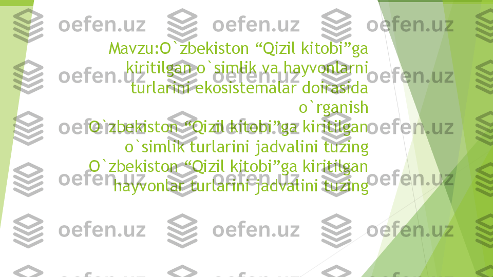 Mavzu: O`zbekiston “Qizil kitobi”ga 
kiritilgan o`simlik va hayvonlarni 
turlarini ekosistemalar doirasida 
o`rganish
O`zbekiston “Qizil kitobi”ga kiritilgan 
o`simlik turlarini jadvalini tuzing
O`zbekiston “Qizil kitobi”ga kiritilgan 
hayvonlar turlarini jadvalini tuzing         