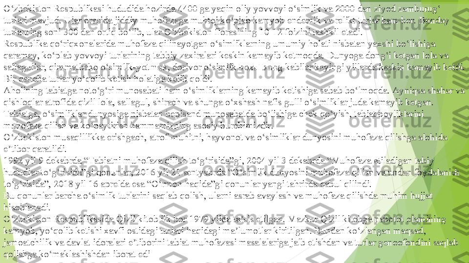 O‘zbekiston Respublikasi hududida hozirda  4400  	ga yaqin oliy yovvoyi o‘simlik va	  2000  	dan ziyod zamburug‘ 
turlari mavjud. Ular orasida jiddiy muhofazaga muhtoj ko‘plab kamyob endemik va relikt turlar ham bor. Bunday 
turlarning soni 300 dan ortiq bo‘lib, ular O‘zbekiston florasining 10-12 foizini tashkil etadi.
Respublika qo‘riqxonalarida muhofaza qilinayotgan o‘simliklarning umumiy holati nisbatan yaxshi bo‘lishiga 
qaramay, ko‘plab yovvoyi turlarining tabbiy zaxiralari keskin kamayib ketmoqda. Dunyoga dong‘i ketgan lola va 
sallagullar, qimmatbaho o‘simlik- yetmak , dorivor o‘simlik	
  bozulbang  	kabilar keyingi yillarda keskin kamayib ketdi. 
Bir qancha turlar yo‘qolib ketish holatiga kelib qoldi.
Aholining tabiatga noto‘g‘ri munosabati ham o‘simliklarning kamayib ketishiga sabab bo‘lmoqda. Ayniqsa shahar va 
qishloqlar atrofida qizil lola, sallagul, shirach va shunga o‘xshash nafis gulli o‘simliklar juda kamayib ketgan.
Tabiatga, o‘simliklar dunyosiga nisbatan bepisand munosabatda bo‘lishiga chek qo‘yish, tabiat boyliklarini 
muhofaza qilish va ko‘paytirish hammamizning asosiy burchimizdir.
O‘zbekiston musaqillikka erishgach, atrof-muhitni, hayvonot va o‘simliklar dunyosini muhofaza qilishga alohida 
e tibor qaratildi.	
ʼ
1992 yil 9 dekabrda	
 “Tabiatni muhofaza qilish to‘g‘risida”gi, 2004 yil 3 dekabrda “Muhofaza etiladigan tabiy 
hududlar to‘g‘risida”gi qonunlar, 2016 yil 21 sentyabrda “O‘simlik dunyosini muhofaza qilish va undan foydalanish 
to‘g‘risida”, 2018 yil 16 aprelda esa “O‘rmon haqida”gi qonunlar yangi tahrirda qabul qilindi.
Bu qonunlar barcha o‘simlik turlarini saqlab qolish, ularni asrab avaylash va muhofaza qilishda muhim hujjat 
hisoblanadi. 	
      
O‘zbekiston Respublikasida Qizil kitob ilk bor 1979 yilda ta sis etilgan. Mazkur Qizil kitobga nabotot olamining 	
ʼ
kamyob, yo‘qolib ketishi xavfi ostidagi turlari haqidagi ma lumotlar kiritilgan. Bundan ko‘zlangan maqsad, 	
ʼ
jamoatchilik va davlat idoralari e tiborini tabiat muhofazasi masalalariga jalb etishdan va turlar genoofondini saqlab 	
ʼ
qolishga ko‘maklashishdan iborat edi         