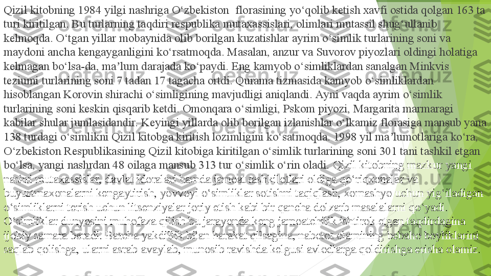 Qizil kitobning 1984 yilgi nashriga O‘zbekiston  florasining yo‘qolib ketish xavfi ostida qolgan 163 ta 
turi kiritilgan. Bu turlarning taqdiri respublika mutaxassislari, olimlari mutassil shug‘ullanib 
kelmoqda. O‘tgan yillar mobaynida olib borilgan kuzatishlar ayrim o‘simlik turlarining soni va 
maydoni ancha kengayganligini ko‘rsatmoqda. Masalan, anzur va Suvorov piyozlari oldingi holatiga 
kelmagan bo‘lsa-da, ma lum darajada ko‘paydi. Eng kamyob o‘simliklardan sanalgan Minkvis 	
ʼ
teziumi turlarining soni 7 tadan 17 tagacha ortdi. Qurama tizmasida kamyob o‘simliklardan 
hisoblangan Korovin shirachi o‘simligining mavjudligi aniqlandi. Ayni vaqda ayrim o‘simlik 
turlarining soni keskin qisqarib ketdi. Omonqara o‘simligi, Pskom piyozi, Margarita marmaragi 
kabilar shular jumlasidandir. Keyingi yillarda olib borilgan izlanishlar o‘lkamiz florasiga mansub yana 
138 turdagi o‘simlikni Qizil kitobga kiritish lozimligini ko‘satmoqda. 1998 yil ma lumotlariga ko‘ra, 	
ʼ
O‘zbekiston Respublikasining Qizil kitobiga kiritilgan o‘simlik turlarining soni 301 tani tashkil etgan 
bo‘lsa, yangi nashrdan 48 oilaga mansub 313 tur o‘simlik o‘rin oladi.  Qizil kitobning mazkur yangi 
nashri mutaxassislar, davlat idoralari hamda jamoat tashkilotlari oldiga qo‘riqxonalar va 
buyurtmaxonalarni kengaytirish, yovvoyi o‘simliklar sotishni taqiqlash, xomashyo uchun yig‘iladigan 
o‘simliklarni terish uchun litsenziyalar joriy etish kabi bir qancha dolzarb masalalarni qo‘yadi.
O‘simliklar dunyosini muhofaza qilish bu jarayonda keng jamoatchilik ishtirok etgan taqdirdagina 
ijobiy samara beradi. Barcha yakdillik bilan harakat qilsagina, nabotot olamining bebaho boyliklarini	
  
saqlab qolishga, ularni asrab-avaylab, munosib ravishda kelgusi avlodlarga qoldirishga erisha olamiz.         